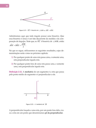 66
A
B
C
O
Figura 2.21 - OC

é bissetriz de  AOB se AOC BOC∠ = .
Admitiremos aqui que todo ângulo possui uma bissetriz. Que
essa bissetriz é única é um fato decorrente da medida e da com-
paração de ângulos. Note que, se OC

é bissetriz de AOB∠ , então
 

2
AOB
AOC BOC= = .
No que se segue, utilizaremos os seguintes resultados, cujas de-
monstrações serão vistas no próximo capítulo:
Por qualquer ponto de uma reta passa uma, e somente uma,1)
reta perpendicular àquela reta.
Por qualquer ponto fora de uma reta passa uma, e somente2)
uma, reta perpendicular àquela reta.
Definição 2.12. A mediatriz de um segmento é a reta que passa
pelo ponto médio do segmento e é perpendicular a ele.
A B
r
M
Figura 2.22 – r é mediatriz de AB
A perpendicular traçada a uma reta, por um ponto fora dela, cru-
za a reta em um ponto que denominamos pé da perpendicular.
 