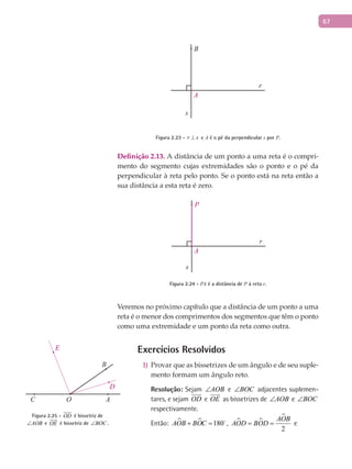 67
A
B
r
s
Figura 2.23 - r s⊥ e A é o pé da perpendicular s por P.
Definição 2.13. A distância de um ponto a uma reta é o compri-
mento do segmento cujas extremidades são o ponto e o pé da
perpendicular à reta pelo ponto. Se o ponto está na reta então a
sua distância a esta reta é zero.
A
P
r
s
Figura 2.24 - PA é a distância de P à reta r.
Veremos no próximo capítulo que a distância de um ponto a uma
reta é o menor dos comprimentos dos segmentos que têm o ponto
como uma extremidade e um ponto da reta como outra.
Exercícios Resolvidos
Provar que as bissetrizes de um ângulo e de seu suple-1)
mento formam um ângulo reto.
Resolução: Sejam AOB∠ e BOC∠ adjacentes suplemen-
tares, e sejam OD

e OE

as bissetrizes de AOB∠ e BOC∠
respectivamente.
Então:   180AOB BOC+ = 
,  

2
AOB
AOD BOD= = e
A
B
C O
D
E
Figura 2.25 - OD

é bissetriz de
AOB∠ e OE

é bissetriz de BOC∠ .
 