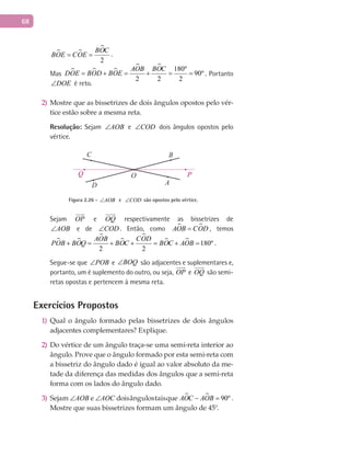 68
 

2
BOC
BOE COE= = .
Mas   
  180º
90º
2 2 2
AOB BOC
DOE BOD BOE= + = + = = . Portanto
DOE∠ é reto.
Mostre que as bissetrizes de dois ângulos opostos pelo vér-2)
tice estão sobre a mesma reta.
Resolução: Sejam AOB∠ e COD∠ dois ângulos opostos pelo
vértice.
A
BC
D
O PQ
Figura 2.26 - AOB∠ e COD∠ são opostos pelo vértice.
Sejam OP

e OQ

respectivamente as bissetrizes de
AOB∠ e de COD∠ . Então, como  AOB COD= , temos
 



  180º
2 2
AOB COD
POB BOQ BOC BOC AOB+ = + + = + = .
Segue-se que POB∠ e BOQ∠ são adjacentes e suplementares e,
portanto, um é suplemento do outro, ou seja, OP

e OQ

são semi-
retas opostas e pertencem à mesma reta.
Exercícios Propostos
Qual o ângulo formado pelas bissetrizes de dois ângulos1)
adjacentes complementares? Explique.
Do vértice de um ângulo traça-se uma semi-reta interior ao2)
ângulo. Prove que o ângulo formado por esta semi-reta com
a bissetriz do ângulo dado é igual ao valor absoluto da me-
tade da diferença das medidas dos ângulos que a semi-reta
forma com os lados do ângulo dado.
Sejam3) AOB∠ e AOC∠ doisângulostaisque   90ºAOC AOB− = .
Mostre que suas bissetrizes formam um ângulo de 45°.
 
