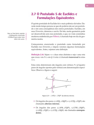 69
2.7 O Postulado 5 de Euclides e
Formulações Equivalentes
O quinto postulado de Euclides foi o mais polêmico de todos. Du-
rante muito tempo pensou-se que ele poderia não ser um postula-
do e sim uma conseqüência dos outros postulados. Euclides, em
seus Elementos, demorou a usá-lo. De fato, muita geometria pode
ser desenvolvida sem esse postulado, o que, na visão axiomática
moderna estabelecida por Hilbert, é chamado hoje em dia de geo-
metria neutra.
Começaremos enunciando o postulado como formulado por
Euclides nos Elementos, e depois veremos algumas formulações
equivalentes. Antes, vejamos uma definição.
Definição 2.14. Sejam r e s duas retas distintas e seja t uma reta
que cruza r em P e s em Q. A reta t é chamada transversal às retas
r e s.
Estas retas determinam oito ângulos com vértices P e Q (quatro
pares de ângulos opostos pelo vértice) com denominações especí-
ficas. Observe a figura a seguir:
A
F
BC
D
E
Q
P
t
r
s
Figura 2.27 - APQ∠ e DQP∠ são alternos internos
Os ângulos dos pares•	 ( , )APQ DQP∠ ∠ e ( , )CPQ FQP∠ ∠ são
chamados alternos internos.
Os ângulos dos pares•	 ( , )APB FQP∠ ∠ , ( , )CPB DQP∠ ∠ ,
( , )APQ FQE∠ ∠ e ( , )CPQ DQE∠ ∠ são chamados correspon-
dentes.
Veja no final deste capítulo
a bibliografia comentada
2 (Hilbert) para saber mais
sobre este autor.
 
