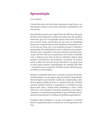 Apresentação
Caro estudante,
É muito bom estar com você nesse momento em que busca o co-
nhecimento científico. Com muita dedicação e persistência você
terá sucesso.
Esta disciplina possui uma carga horária de 100 horas, das quais
20 horas serão destinadas à prática de ensino. Isso não significa,
entretanto, que você vai dispender apenas desse tanto de horas
para cursá-la. Como você já sabe, em um curso na modalidade
presencial, a carga horária de uma disciplina corresponde às ho-
ras de aula em classe, isto é, aos momentos em que o conteúdo é
apresentado. Na modalidade de ensino à distância, esse primeiro
encontro com o conteúdo se concretiza durante a primeira leitu-
ra que você fará. Não será um professor a lhe contar o conteúdo,
você o conhecerá por meio da leitura individual. Depois deste
primeiro encontro,você provavelmente necessitará de pratica-
mente o dobro de horas de estudo individual e em grupo para
se sentir seguro quanto à aprendizagem do conteúdo. Mas dirá:
“- O mérito é meu, eu aprendi”. Portanto, reserve 200 horas para
se dedicar a esta disciplina.
Estudar os conteúdos deste livro, é estudar um pouco de Geome-
tria Quantitativa, ou seja, alguns aspectos métricos da geometria.
Nesta disciplina você estudará: medida de comprimentos, medi-
da de ângulos, medida de áreas e as relações entre elas. Também
estudará questões relativas à congruência e à semelhança entre
figuras bem como a relação entre semelhanças e áreas. Ainda
neste livro, você estudará construções geométricas com régua e
compasso, e transformações geométricas que constituem um po-
deroso ferramental para a resolução de problemas geométricos.
O objetivo desta disciplina é o de que você adquira os conceitos
básicos da geometria plana, do ponto de vista da geometria mé-
trica.
 