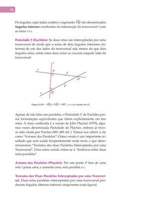 70
Os ângulos cujos lados contêm o segmento PQ são denominados
ângulos internos resultantes da intersecção da transversal t com
as retas r e s.
Postulado 5 (Euclides). Se duas retas são interceptadas por uma
transversal de modo que a soma de dois ângulos interiores (in-
ternos) de um dos lados da transversal seja menor do que dois
ângulos retos, então estas duas retas se cruzam naquele lado da
transversal.
A
F
M
Q
P
t
r
s
Figura 2.28 –   180ºAPQ FQP+ < : r e s se cruzam em M.
Apesar de não falar em paralelas, o Postulado V de Euclides pos-
sui formulações equivalentes que falam explicitamente em tais
retas. A mais conhecida é a versão de John Playfair (1795), algu-
mas vezes denominada Postulado de Playfair, embora já tives-
se sido citada por Proclus (410–485 d.C.). Vamos nos referir a ela
como “Axioma das Paralelas”. Outra versão é um importante re-
sultado que será usado freqüentemente neste texto, e que deno-
minaremos “Teorema das duas Paralelas Interceptadas por uma
Transversal”. Uma outra versão refere-se à “distância entre duas
retas paralelas”.
Axioma das Paralelas (Playfair). Por um ponto P fora de uma
reta r passa uma, e somente uma, reta paralela a r.
Teorema das Duas Paralelas Interceptadas por uma Transver-
sal. Duas retas paralelas interceptadas por uma transversal pro-
duzem ângulos alternos internos congruentes (veja figura).
 