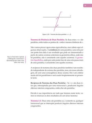 71
t
r
s
α
β
Figura 2.29 – Teorema das duas paralelas:  = .
Teorema da Distância de Duas Paralelas. Se duas retas r e s são
paralelas, então todos os pontos de r estão à mesma distância de s.
Não vamos provar agora estas equivalências, mas cabem aqui al-
gumas observações. A existência de uma paralela a uma reta por
um ponto fora dela é um resultado que pode ser demonstrado a
partir de outros axiomas anteriores (a geometria elítica, onde não
há paralelas, não é consistente com aqueles axiomas). A geome-
tria hiperbólica, onde por cada ponto fora de uma reta passa mais
de uma paralela, é consistente com aqueles axiomas.
A recíproca do teorema das duas paralelas também é um resulta-
do independente do axioma das paralelas, mas, em nossa aborda-
gem, ele será uma conseqüência desse axioma. Ele é um critério
muito útil de paralelismo e será usado freqüentemente no presen-
te texto:
Recíproca do Teorema das Duas Paralelas – Se r e s são duas re-
tas que, interceptadas por uma transversal t, produzem ângulos
alternos internos congruentes, então elas são paralelas.
Devido à sua importância em tudo que faremos neste texto, va-
mos re-enunciar os dois resultados em um único teorema:
Teorema 2.2. Duas retas são paralelas se, e somente se, qualquer
transversal que as intercepte produzir ângulos alternos internos
congruentes.
Veja no final deste capítulo
a bibliografia comentada 3
(Greenberg) para saber mais
sobre este tema.
 