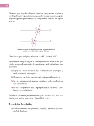 72
Observe que ângulos alternos internos congruentes implicam
em ângulos correspondentes congruentes e reciprocamente, pois
ângulos opostos pelo vértice são congruentes. Confira na figura
abaixo:
t
r
s
α
α
α
α
β
β
β
β
Figura 2.30 – Duas paralelas interceptadas por uma transversal
produzem no máximo dois ângulos distintos
Note ainda que, na figura acima, se 90 = ° , então 90 = ° .
Enunciamos a seguir algumas conseqüências do axioma das pa-
ralelas (e equivalentes), cujas demonstrações serão deixadas como
exercícios.
Sejam1) r e s retas paralelas. Se t é uma reta que intercepta r,
então t também intercepta s.
Duas retas paralelas a uma terceira são paralelas entre si.2)
Se3) r e s são perpendiculares a t, então r e s são paralelas ou
são coincidentes.
Se4) r e s são paralelas e se r é perpendicular a t, então s tam-
bém é perpendicular a t.
Para finalizar esta seção, observamos que a notação //r s será uti-
lizada para indicar que a reta r é paralela à reta s.
Exercícios Resolvidos
Provar o axioma das paralelas (1) Playfair) a partir do postula-
do 5 de Euclides.
 