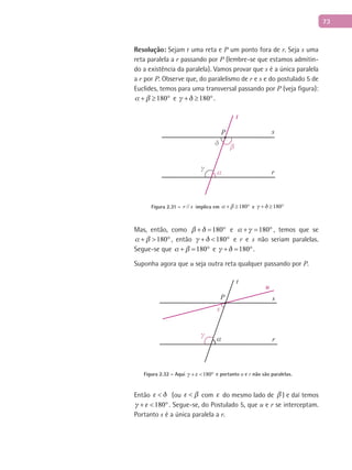 73
Resolução: Sejam r uma reta e P um ponto fora de r. Seja s uma
reta paralela a r passando por P (lembre-se que estamos admitin-
do a existência da paralela). Vamos provar que s é a única paralela
a r por P. Observe que, do paralelismo de r e s e do postulado 5 de
Euclides, temos para uma transversal passando por P (veja figura):
180 + ≥ ° e 180 + ≥ °.
t
r
sP
δ
α
β
γ
Figura 2.31 – //r s implica em 180 + ≥ ° e 180 + ≥ °
Mas, então, como 180 + = ° e 180 + = ° , temos que se
180 + > ° , então 180 + < ° e r e s não seriam paralelas.
Segue-se que 180 + = ° e 180 + = °.
Suponha agora que u seja outra reta qualquer passando por P.
t
r
s
u
P
α
γ
ε
Figura 2.32 – Aqui 180 + < ° e portanto u e r não são paralelas.
Então  < (ou  < com  do mesmo lado de  ) e daí temos
180 + < °. Segue-se, do Postulado 5, que u e r se interceptam.
Portanto s é a única paralela a r.
 
