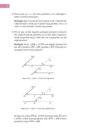 74
Provar que, se2) r e s são retas paralelas, e se t intercepta r,
então t também intercepta s.
Resolução: Seja P o ponto de intersecção de t com r. Suponha que
t não intercepte s. Então, por P, passam duas paralelas à reta s: as
retas r e t. Isto contradiz o axioma das paralelas.
Provar que, se dois ângulos quaisquer possuem os dois la-3)
dos respectivamente paralelos ou os dois lados respectiva-
mente perpendiculares, então eles são congruentes ou são
suplementares.
Resolução: Sejam AOB∠ e CO D′∠ dois ângulos quaisquer tais
que OA

é paralelo a O C′

e OB

é paralelo a O D′

. Então dois ca-
sos podem ocorrer (veja as figuras):
A
B
C
O
O'
D
P
M
N
Figura 2.33 - AOB∠ e CO D′∠ são congruentes
A
B
C
O
O' C'
D
P
M
N
Figura 2.34 - AOB∠ e CO D′∠ são complementares
Na figura 33, o lado O D′

de CO D′∠ intercepta o lado OA

em P,
e  M PN CO D′= (correspondentes). Mas  M PN AOB= (corres-
pondentes). Logo  CO D AOB′ = .
 