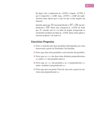 75
Na figura 2.34, o suplemento de CO D′∠ , o ângulo C O D′ ′∠ , é
que é congruente a AOB∠ . Logo, CO D′∠ e AOB∠ são suple-
mentares (faça figuras para o caso em que os dois ângulos são
obtusos).
Suponha agora que OA

seja perpendicular a O C′

e OB

seja per-
pendicular a O D′

. Neste caso, transporta-se CO D′∠ de modo
que O′ coincida com O e os lados do ângulo transportado se
mantenham paralelos aos lados de CO D′∠ . Basta então aplicar o
exercício proposto 1 da seção 2.5.
Exercícios Propostos
Prove o teorema das duas paralelas interceptadas por uma1)
transversal a partir do Postulado 5 de Euclides.
Prove que duas retas paralelas a uma terceira são paralelas.2)
Prove que, se3) r e s são duas retas distintas perpendiculares
a t, então r e s são paralelas entre si.
Prove que, se4) r e s são paralelas e se r é perpendicular a t,
então s também é perpendicular a t.
Prove que, por um ponto5) P fora de uma reta r, passa no má-
ximo uma perpendicular a r.
 