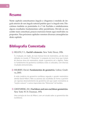 76
Resumo
Neste capítulo conceituamos ângulo e chegamos à medida de ân-
gulo através de um ângulo natural padrão que é o ângulo reto. Dis-
cutimos também os postulados 4 e 5 de Euclides e estabelecemos
alguns resultados fundamentais sobre paralelismo. Devido ao seu
caráter mais conceitual, poucos exercícios foram aqui resolvidos ou
propostos. Nos próximos capítulos veremos diversas conseqüências
deste capítulo.
Bibliografia Comentada
HEATH, T. L.1) Euclid’s elements. New York: Dover, 1956.
É a tradução, em inglês, do mais famoso livro de matemática, um dos mais
editados no mundo. O “Elementos” é composto de treze livros que tratam
de diversas áreas da matemática, desde a geometria até a álgebra. Todos
os fundamentos da geometria euclidiana estão aí colocados, com diversos
resultados demonstrados.
HILBERT, David.2) Fundamentos de geometria. Lisboa: Gradi-
va, 2003.
A visão moderna da geometria euclidiana segundo o grande matemático
alemão David Hilbert. Nele os axiomas são escolhidos de forma a permitir
um rigoroso desenvolvimento da geometria sem que sejam necessárias as
“noções comuns” e outras imprecisões dos “Elementos” de Euclides.
GREENBERG, M. J.3) Euclidean and non-euclidean geometries.
New York: W. H. Freeman, 1974.
Uma variação do livro de Hilbert, com um estudo sobre as geometrias não
euclidianas.
 