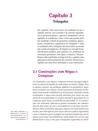 Capítulo 3
Triângulos
Este capítulo é bem mais denso em resultados do que o
capítulo anterior. Seu conteúdo é de extrema importân-
cia na geometria plana e espacial e, juntamente com os
capítulos de semelhança e área, cobre uma grande parte
dos resultados centrais da geometria euclidiana. Basica-
mente, estudaremos congruência de triângulos e todos
os resultados sobre triângulos daí decorrentes, passando
pelo estudo de tangência e de ângulos na circunferência.
Abordaremos também, pela primeira vez, problemas de
construção geométrica com régua e compasso. Tais pro-
blemas estão espalhados ao longo de todo o capítulo como
aplicação do desenvolvimento do conteúdo. Iniciaremos o
capítulo com uma breve introdução a essas construções.
3.1 Construções com Régua e
Compasso
As construções com régua e compasso tiveram um papel impor-
tante no desenvolvimento da matemática na Grécia Antiga. Para
os gregos, resolver um problema algébrico ou geométrico, signi-
ficava construir sua solução. Os três primeiros postulados de Eu-
clides basicamente estabelecem as ferramentas utilizadas nessas
construções: a régua (sem escala), utilizada para traçar um seg-
mento de reta (postulado 1), ou para estendê-la (postulado 2), e o
compasso, para traçar circunferências (postulado 3). As constru-
ções são realizadas obtendo-se pontos resultantes das intersec-
ções de duas retas, de reta e circunferência ou de duas circunfe-
rências. Deve-se ressaltar aqui que a régua é um instrumento sem
escalas, servindo apenas para traçar retas (na prática segmentos),
e que o compasso, para os gregos, era um instrumento que servia
apenas para traçar circunferências, sendo dados dois pontos que
determinam o raio, e não para transportar segmentos ou medi-
Um, onde é colocada a
“ponta seca” – o centro
da circunferência – e o
outro ponto da própria
circunferência.
 