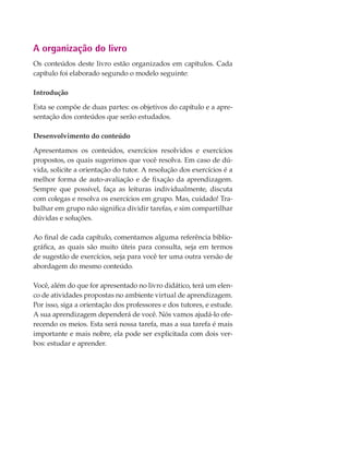 A organização do livro
Os conteúdos deste livro estão organizados em capítulos. Cada
capítulo foi elaborado segundo o modelo seguinte:
Introdução
Esta se compõe de duas partes: os objetivos do capítulo e a apre-
sentação dos conteúdos que serão estudados.
Desenvolvimento do conteúdo
Apresentamos os conteúdos, exercícios resolvidos e exercícios
propostos, os quais sugerimos que você resolva. Em caso de dú-
vida, solicite a orientação do tutor. A resolução dos exercícios é a
melhor forma de auto-avaliação e de fixação da aprendizagem.
Sempre que possível, faça as leituras individualmente, discuta
com colegas e resolva os exercícios em grupo. Mas, cuidado! Tra-
balhar em grupo não significa dividir tarefas, e sim compartilhar
dúvidas e soluções.
Ao final de cada capítulo, comentamos alguma referência biblio-
gráfica, as quais são muito úteis para consulta, seja em termos
de sugestão de exercícios, seja para você ter uma outra versão de
abordagem do mesmo conteúdo.
Você, além do que for apresentado no livro didático, terá um elen-
co de atividades propostas no ambiente virtual de aprendizagem.
Por isso, siga a orientação dos professores e dos tutores, e estude.
A sua aprendizagem dependerá de você. Nós vamos ajudá-lo ofe-
recendo os meios. Esta será nossa tarefa, mas a sua tarefa é mais
importante e mais nobre, ela pode ser explicitada com dois ver-
bos: estudar e aprender.
 