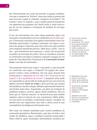 80
das. Possivelmente, por razões de precisão, os gregos considera-
vam que o compasso se “fechava” assim que ambas as pontas não
mais tocavam o papel (o chamado “compasso de Euclides”). No
entanto, vimos, no capítulo 1, que é sempre possível transportar
um segmento para qualquer reta. Sendo assim, é aceita como re-
gra do uso do compasso o transporte de medidas de um lugar
para outro.
O uso de instrumentos tais como régua graduada, régua com
marcações e transferidores não era considerado preciso pelos gre-
gos. Construções realizadas com aqueles instrumentos eram con-
sideradas aproximadas. A própria construção com régua e com-
passo dos gregos é imprecisa, pois não existe uma régua perfeita
nem compassos totalmente precisos. Além disso, a linha – reta ou
não – que desenhamos tem espessura, e assim, não há precisão
na prática na marcação de pontos. Deve-se considerar, portanto,
as construções com régua e compasso, segundo os gregos, de um
ponto de vista idealizado. Chamaremos de Construções Geomé-
tricas a esse tipo de construções.
Uma pergunta natural que surge é: o que pode e o que não pode
ser construído com régua e compasso? Os gregos não conse-
guiram resolver vários problemas, três dos quais ficaram bem
conhecidos:1) a “duplicação de um cubo”; 2) a “trissecção de um
ângulo”; e 3) a “quadratura do círculo”. A pergunta acima pôde
ser respondida no século XIX de modo genial com uma teoria da
álgebra chamada Teoria de Galois e ficou provado que aqueles
três problemas não têm solução. Métodos aproximados foram de-
senvolvidos antes disso. Arquimedes, um gênio da resolução de
problemas práticos, resolveu alguns destes problemas. Deve-se
notar que as “ciências naturais” se desenvolveram pelo método
empírico: observar (através de uma experiência), refletir (elabo-
rar uma teoria ou modelo) e experimentar (testar o modelo). Tal
método tem suas imprecisões, mas toda a ciência atual (e suas
conseqüências tecnológicas) está baseada nisso.
Não existe um método sistemático para resolver problemas de
construções geométricas. Basicamente, o que deve ser feito é uma
análise do problema: supor o problema resolvido (construído) e
tentar observar quais construções intermediárias auxiliares po-
De fato, tente construir
um segmento de
comprimento 2l , a partir
de um segmento dado de
comprimento l, fazendo
contas e usando uma
régua com escala, ou tente
construir com precisão
um simples ângulo de 60°
usando transferidor.
Duplicação de um cubo:
construir um cubo de
volume igual ao dobro do
volume de um cubo dado.
Trissecção de um ângulo:
dividir um ângulo
qualquer em três ângulos
congruentes.
Quadratura do círculo:
construir um quadrado de
área igual à área de um
círculo dado.
 