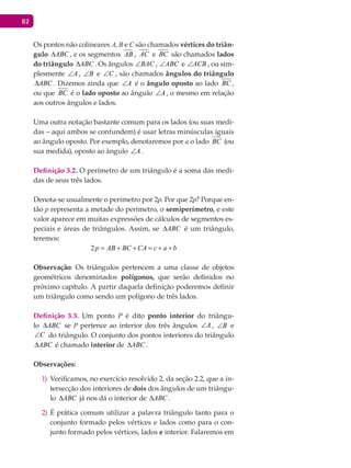 82
Os pontos não colineares A, B e C são chamados vértices do triân-
gulo ABC∆ , e os segmentos AB , AC e BC são chamados lados
do triângulo ABC∆ . Os ângulos BAC∠ , ABC∠ e ACB∠ , ou sim-
plesmente A∠ , B∠ e C∠ , são chamados ângulos do triângulo
ABC∆ . Dizemos ainda que A∠ é o ângulo oposto ao lado BC ,
ou que BC é o lado oposto ao ângulo A∠ , o mesmo em relação
aos outros ângulos e lados.
Uma outra notação bastante comum para os lados (ou suas medi-
das – aqui ambos se confundem) é usar letras minúsculas iguais
ao ângulo oposto. Por exemplo, denotaremos por a o lado BC (ou
sua medida), oposto ao ângulo A∠ .
Definição 3.2. O perímetro de um triângulo é a soma das medi-
das de seus três lados.
Denota-se usualmente o perímetro por 2p. Por que 2p? Porque en-
tão p representa a metade do perímetro, o semiperímetro, e este
valor aparece em muitas expressões de cálculos de segmentos es-
peciais e áreas de triângulos. Assim, se ABC∆ é um triângulo,
teremos:
2p AB BC CA c a b= + + = + +
Observação: Os triângulos pertencem a uma classe de objetos
geométricos denominados polígonos, que serão definidos no
próximo capítulo. A partir daquela definição poderemos definir
um triângulo como sendo um polígono de três lados.
Definição 3.3. Um ponto P é dito ponto interior do triângu-
lo ABC∆ se P pertence ao interior dos três ângulos A∠ , B∠ e
C∠ do triângulo. O conjunto dos pontos interiores do triângulo
ABC∆ é chamado interior de ABC∆ .
Observações:
Verificamos, no exercício resolvido 2, da seção 2.2, que a in-1)
tersecção dos interiores de dois dos ângulos de um triângu-
lo ABC∆ já nos dá o interior de ABC∆ .
É prática comum utilizar a palavra triângulo tanto para o2)
conjunto formado pelos vértices e lados como para o con-
junto formado pelos vértices, lados e interior. Falaremos em
 