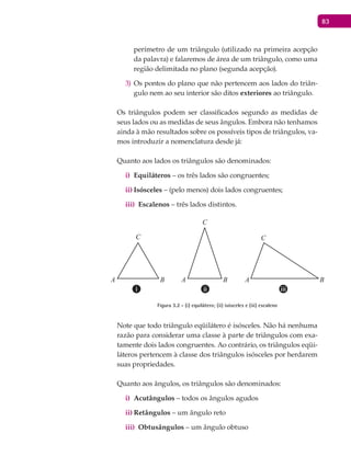83
perímetro de um triângulo (utilizado na primeira acepção
da palavra) e falaremos de área de um triângulo, como uma
região delimitada no plano (segunda acepção).
Os pontos do plano que não pertencem aos lados do triân-3)
gulo nem ao seu interior são ditos exteriores ao triângulo.
Os triângulos podem ser classificados segundo as medidas de
seus lados ou as medidas de seus ângulos. Embora não tenhamos
ainda à mão resultados sobre os possíveis tipos de triângulos, va-
mos introduzir a nomenclatura desde já:
Quanto aos lados os triângulos são denominados:
Equiláterosi) – os três lados são congruentes;
Isóscelesii) – (pelo menos) dois lados congruentes;
Escalenosiii) – três lados distintos.
A B A B A B
C
C
C
Figura 3.2 - (i) equilátero; (ii) isósceles e (iii) escaleno
Note que todo triângulo eqüilátero é isósceles. Não há nenhuma
razão para considerar uma classe à parte de triângulos com exa-
tamente dois lados congruentes. Ao contrário, os triângulos eqüi-
láteros pertencem à classe dos triângulos isósceles por herdarem
suas propriedades.
Quanto aos ângulos, os triângulos são denominados:
Acutângulosi) – todos os ângulos agudos
Retângulosii) – um ângulo reto
Obtusângulosiii) – um ângulo obtuso
 