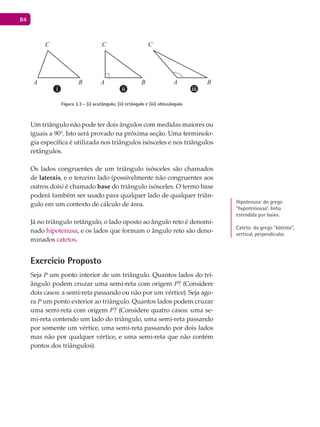 84
A B A B A B
C C C
Figura 3.3 - (i) acutângulo; (ii) retângulo e (iii) obtusângulo
Um triângulo não pode ter dois ângulos com medidas maiores ou
iguais a 90°. Isto será provado na próxima seção. Uma terminolo-
gia específica é utilizada nos triângulos isósceles e nos triângulos
retângulos.
Os lados congruentes de um triângulo isósceles são chamados
de laterais, e o terceiro lado (possivelmente não congruentes aos
outros dois) é chamado base do triângulo isósceles. O termo base
poderá também ser usado para qualquer lado de qualquer triân-
gulo em um contexto de cálculo de área.
Já no triângulo retângulo, o lado oposto ao ângulo reto é denomi-
nado hipotenusa, e os lados que formam o ângulo reto são deno-
minados catetos.
Exercício Proposto
Seja P um ponto interior de um triângulo. Quantos lados do tri-
ângulo podem cruzar uma semi-reta com origem P? (Considere
dois casos: a semi-reta passando ou não por um vértice). Seja ago-
ra P um ponto exterior ao triângulo. Quantos lados podem cruzar
uma semi-reta com origem P? (Considere quatro casos: uma se-
mi-reta contendo um lado do triângulo, uma semi-reta passando
por somente um vértice, uma semi-reta passando por dois lados
mas não por qualquer vértice, e uma semi-reta que não contém
pontos dos triângulos).
Hipotenusa: do grego
“hypoteínousa’, linha
estendida por baixo.
Cateto: do grego “kátetos”,
vertical, perpendicular.
 
