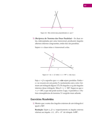87
P
r
Figura 3.6 - Não existem duas perpendiculares à r por P
(5) Recíproca do Teorema das Duas Paralelas) – Se duas re-
tas, interceptadas por uma transversal, produzem ângulos
alternos internos congruentes, então elas são paralelas.
Sejam r e s duas retas e t transversal a elas.
α
β
γ
P
r
s
t
Figura 3.7 - Se a b= então 180a g+ = ° e r não cruza s
Seja a = b e suponha que r e s não sejam paralelas. Então r
e s se cruzam em um ponto P, e juntamente com a reta t for-
mam um triângulo (figura 3.7). Os ângulos a e g são ângulos
internos desse triângulo. Mas b + g = 180º. Segue-se que a
+ g = 180º, o que não pode ocorrer. Logo, r é paralela a s. Ou-
tras conseqüências do teorema 3.1 surgirão mais adiante.
Exercícios Resolvidos
Mostre que a soma dos ângulos externos de um triângulo é1)
igual a 360º.
Resolução: Sejam a, b e g respectivamente os ângulos externos
relativos aos ângulos A∠ , B∠ e C∠ do triângulo ABC∆ .
 