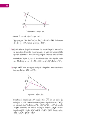 88
A
Bα
β
γ
C
Figura 3.8 - 360a b g+ + = °
Então:    180ºA B C+ α= +β= + γ= .
Segue-se que   ( ) ( ) 3 180 540A B C a b g+ + + + + = ⋅ ° = °. Daí, como
   180ºA B C+ + = , temos 360ºα +β + γ = .
Quais são os ângulos internos de um triângulo, sabendo-2)
se que dois deles são congruentes e o terceiro tem medida
igual à metade da medida de qualquer um dos outros dois?
Resolução: Sejam a, a e b as medidas dos três ângulos, com
2a b= . Então 5 180a a b b+ + = = °, ou 36b = ° . Daí 72a = ° .
Seja3) ABC∆ um triângulo e seja P um ponto interior do tri-
ângulo. Prove  APB ACB> .
A B
C
Q P
Figura 3.9 -  APB ACB>
Resolução: A semi-reta BP

cruza o lado AC em um ponto Q.
O ângulo APB∠ é externo em relação ao ângulo interno APQ∠
do triângulo APQ∆ . Então    APB AQP PAQ AQP= + > . O ângulo
AQP∠ é externo em relação ao ângulo interno BQC∠ do tri-
ângulo BQC∆ . Então    AQP QCB QBC QCB= + > . Temos então:
   APB AQP QCB ACB> > =.
 
