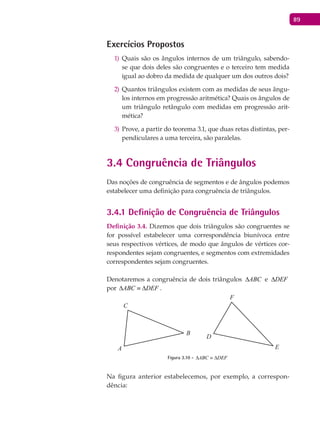 89
Exercícios Propostos
Quais são os ângulos internos de um triângulo, sabendo-1)
se que dois deles são congruentes e o terceiro tem medida
igual ao dobro da medida de qualquer um dos outros dois?
Quantos triângulos existem com as medidas de seus ângu-2)
los internos em progressão aritmética? Quais os ângulos de
um triângulo retângulo com medidas em progressão arit-
mética?
Prove, a partir do teorema 3.1, que duas retas distintas, per-3)
pendiculares a uma terceira, são paralelas.
3.4 Congruência de Triângulos
Das noções de congruência de segmentos e de ângulos podemos
estabelecer uma definição para congruência de triângulos.
3.4.1 Definição de Congruência de Triângulos
Definição 3.4. Dizemos que dois triângulos são congruentes se
for possível estabelecer uma correspondência biunívoca entre
seus respectivos vértices, de modo que ângulos de vértices cor-
respondentes sejam congruentes, e segmentos com extremidades
correspondentes sejam congruentes.
Denotaremos a congruência de dois triângulos ABC∆ e DEF∆
por ABC DEF∆ ≡ ∆ .
A
B
C
D
E
F
Figura 3.10 - ABC DEF∆ ≡ ∆
Na figura anterior estabelecemos, por exemplo, a correspon-
dência:
 