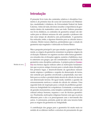 9
Introdução
O presente livro trata dos conteúdos relativos à disciplina Geo-
metria I, da primeira fase do curso de Licenciatura em Matemá-
tica, modalidade à distância, da Universidade Federal de Santa
Catarina. Antes de tudo, devemos ressaltar a importância da geo-
metria dentro da matemática como um todo. Embora presentes
nos livros didáticos, os conteúdos de geometria sempre são dei-
xados para as últimas semanas de aula, quando o professor não
tem mais tempo de abordá-la com profundidade. A geometria
fica reduzida, então, a algumas fórmulas para se calcular áreas e
volumes. Dentre nossos objetivos, pretendemos que o estudo da
geometria seja resgatado e valorizado no Ensino Básico.
Mas a pergunta principal é: por que estudar a geometria? Basica-
mente, as origens da geometria remontam às próprias origens da
civilização. Podemos ver registros escritos sobre temas geométri-
cos oriundos das civilizações egípcia, suméria e babilônica, mui-
to anteriores aos gregos, que são considerados os fundadores da
geometria como disciplina autônoma. A própria palavra Geome-
tria nos fornece alguns indícios sobre as motivações fundamen-
tais que os povos antigos tiveram para o estudo desta disciplina.
Em primeiro lugar, o desenvolvimento da agricultura natural-
mente originou o problema a respeito da demarcação de terras,
não somente por questões envolvendo a propriedade, mas tam-
bém para se avaliar a produtividade através do cálculo da área de
um determinado terreno. De igual modo, também a questão do
armazenamento motivou o estudo do cálculo de volumes. Uma
segunda fonte de inspiração para o estudo de problemas geomé-
tricos na Antigüidade foi a arquitetura. Certamente, a construção
de grandes monumentos, como templos e pirâmides, além de um
colossal esforço humano, requereu o uso de técnicas geométri-
cas. Finalmente, motivações religiosas fizeram com que os povos
olhassem para o céu e se preocupassem com o movimento dos
astros. A astronomia, portanto, pode ter sido uma terceira fonte
para as origens da geometria na Antigüidade.
A contribuição dos gregos para a geometria foi muito mais no
sentido de se elaborar melhor a estrutura de pensamento do que
Medida de terra.
 