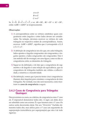 90
A D
B E
C F
↔
↔
↔
Se  A D= ,  B E= e  C F= , e se AB DE= , BC EF= e AC DF= ,
então ABC DEF∆ ≡ ∆ (e reciprocamente).
Observações:
A correspondência entre os vértices estabelece quais con-1)
gruências entre ângulos e entre lados devem ser conside-
radas. Na notação, devemos escrever os vértices de cada
triângulo na respectiva ordem de correspondência. Assim,
escrever ABC DEF∆ ≡ ∆ , significa que A corresponde a D, B
a E e C a F.
A definição de congruência nos diz que, em cada triângulo,2)
lados opostos a ângulos congruentes são congruentes, e ân-
gulos opostos a lados congruentes são congruentes. Este é
um método útil de enxergar, em uma figura, como se dão as
congruências entre os elementos do triângulo.
Segue-se da definição, e do fato que a congruência de seg-3)
mentos e de ângulos é uma relação de equivalência, que na
congruência de triângulos também são válidas a reflexivi-
dade, a simetria e a transitividade.
Da definição, vemos que é preciso testar cinco congruências4)
(bastam dois ângulos) para constatar a congruência de dois
triângulos. Na verdade, isso não será necessário, como mos-
tram os casos de congruência a seguir.
3.4.2 Casos de Congruência para Triângulos
Quaisquer
Descreveremos os casos, ou critérios, de congruência como 1º caso
etc. É impossível demonstrar todos eles. A rigor, um deles deve
ser admitido como um axioma. É o que faremos com o 1º caso. Os
outros serão decorrentes deste. Em seu “Elementos” Euclides de-
monstra todos eles, mas utiliza para o 1º caso um argumento de
superposição (coincidência por superposição) que não é de todo
rigoroso.
 