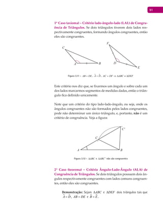 91
1º Caso (axioma) – Critério lado-ângulo-lado (LAL) de Congru-
ência de Triângulos. Se dois triângulos tiverem dois lados res-
pectivamente congruentes, formando ângulos congruentes, então
eles são congruentes.
A B
C
D
E
F
Figura 3.11 - AB DE= ,  A D= , AC DF ABC DEF= ⇒ ∆ ≡ ∆
Este critério nos diz que, se fixarmos um ângulo e sobre cada um
dos lados marcarmos segmentos de medidas dadas, então o triân-
gulo fica definido unicamente.
Note que um critério do tipo lado-lado-ângulo, ou seja, onde os
ângulos congruentes não são formados pelos lados congruentes,
pode não determinar um único triângulo, e, portanto, não é um
critério de congruência. Veja a figura:
A B
C
C'
Figura 3.12 - ABC∆ e ABC′∆ não são congruentes
2º Caso (teorema) – Critério Ângulo-Lado-Ângulo (ALA) de
Congruência de Triângulos. Se dois triângulos possuem dois ân-
gulos respectivamente congruentes com lados comuns congruen-
tes, então eles são congruentes.
Demonstração: Sejam ABC∆ e DEF∆ dois triângulos tais que
 A D= , AB DE= e  B E= .
 
