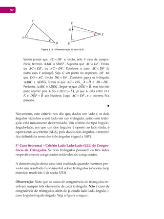 92
A
B
C
D
E
F
G
Figura 3.13 - Demonstração do caso ALA
Vamos provar que AC DF= e, então, pelo 1º caso de congru-
ência, teremos ABC DEF∆ ≡ ∆ . Suponha que AC DF≠ . Então,
ou AC DF< , ou AC DF> . Considere o caso AC DF< (o
outro caso é análogo). Seja G um ponto no segmento DF tal
que DG AC= . Então DG DF< . Considere agora os triângulos
ABC∆ e DEG∆ . Temos aí que AC DG= ,  A D= e AB DE= .
Portanto, ABC DEG∆ ≡ ∆ . Segue-se que  DEG B= , mas isto não
pode ocorrer pois   ( )DEG DEF E< = , já que G está entre D e
F, e  DEF B= por hipótese. Logo, AC DF= , e o teorema fica
provado.
■
Novamente, este critério nos diz que, dados um lado e os dois
ângulos vizinhos a este lado em um triângulo, então este triân-
gulo está unicamente determinado. Um critério do tipo ângulo-
ângulo-lado, em que um dos ângulos é oposto ao lado dado, é
equivalente ao critério (ALA), pois dados dois ângulos, o terceiro
fica definido (a soma dos três ângulos é igual a 180°).
3º Caso (teorema) – Critério Lado-Lado-Lado (LLL) de Congru-
ência de Triângulos. Se dois triângulos possuem os três lados
respectivamente congruentes então eles são congruentes.
A demonstração desse caso será realizada quando tivermos pro-
vado um resultado fundamental sobre triângulos isósceles (veja
exercício resolvido 1 da seção 3.5.1)
Observação: Note que os casos de congruência de triângulos en-
volvem sempre três elementos de cada triângulo. Não é caso de
congruência de triângulos, além do já citado lado-lado-ângulo, o
caso ângulo-ângulo-ângulo. Veja a figura a seguir:
 