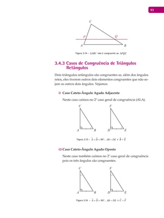 93
A B
C
P Q
Figura 3.14 - ABC∆ não é congruente ao PQC∆
3.4.3 Casos de Congruência de Triângulos
Retângulos
Dois triângulos retângulos são congruentes se, além dos ângulos
retos, eles tiverem outros dois elementos congruentes que não se-
jam os outros dois ângulos. Vejamos:
Caso Cateto-Ângulo Agudo Adjacentei)
Neste caso caímos no 2º caso geral de congruência (ALA).
A B
C
D E
F
Figura 3.15 -   90A D= = ° , AB DE= e  B E=
Caso Cateto-Ângulo Agudo Opostoii)
Neste caso também caímos no 2º caso geral de congruência
pois os três ângulos são congruentes.
A B
C
D E
F
Figura 3.16 -   90A D= = ° , AB DE= e  C F=
 
