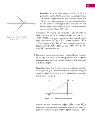 95
Resolução: Seja A um ponto qualquer de r. Se PA for per-
pendicular a r, então não há nada mais a provar. Suponha que
PA não seja perpendicular a r. Seja a um dos ângulos que
PA faz com r. Com origem em A, e no semi-plano distinto
do semi-plano de P em relação à reta r, trace uma semi-reta
fazendo ângulo a com r (figura). Sobre esta semi-reta mar-
que um ponto P’ tal que AP AP′ = .
O segmento PP′ cruzará r em um ponto M (P e P′ estão em
lados opostos de r). Então PAM P AM′∆ ≡ ∆ pois: AP AP′= ,
 PAM P AM a′= = e AM é comum aos dois triângulos (caso
LAL). Segue-se que  PM A P M A′= ( PMA∠ é oposto a AP e
P MA′∠ é oposto a AP′). Mas 'P MA∠ é suplemento de PMA∠ .
Segue-se   180ºPM A P M A′+ = , ou seja,   90ºPM A P M A′= = .
Logo, 'PP

é perpendicular a r.
Provar que a distância entre duas retas paralelas é constan-2)
te, ou seja, se r e s são duas retas paralelas, e se P e Q são
dois pontos quaisquer de s, então a distância de P a r é igual
à distância de Q a r.
Resolução: Sejam M e N respectivamente os pés das perpendi-
culares por P e Q a r. Considere então os triângulos retângulos
MQP∆ e QMN∆ (note que PM e QN são também perpendicu-
lares à reta s – por quê?).
P
M N
Q
r
s
Figura 3.21 - A distância de s à r é constante
Como r é paralela a s temos que  M QP QM N= , e como MQ é
hipotenusa comum a ambos os triângulos segue-se, do critério hi-
potenusa-ângulo agudo, que MQP QMN∆ ≡ ∆ . Logo, PM QN= .
Aα
α
P
P'
M r
Figura 3.20 -  PAM P AM a′= =
e AP AP PP r′ ′= ⇒ ⊥
 