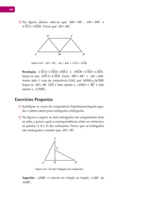 96
Na figura abaixo sabe-se que3) MD MC= , AM BM= e
 CM A DMB= . Prove que AD BC= .
A B
CD
M
Figura 3.22 - MD MC= , AM BM= e  CM A DMB=
Resolução:   CM A CMD DM A= + e   DMB CMD CMB= + .
Segue-se que  DM A CMB= . Como MD MC= e AM BM=
temos, pelo 1º caso de congruência (LAL), que DMA CMB∆ ≡ ∆ .
Segue-se AD BC= (AD é lado oposto a DMA∠ e BC é lado
oposto a CMB∠ ).
Exercícios Propostos
Justifique os casos de congruência hipotenusa-ângulo agu-1)
do e cateto-cateto para triângulos retângulos.
Na figura a seguir os dois triângulos são congruentes (não2)
se sabe, a priori, qual a correspondência entre os vértices) e
os pontos A, B e D são colineares. Prove que os triângulos
são retângulos e mostre que AD BC> .
A B
C
D
E
Figura 3.23 - Os dois triângulos são congruentes
Sugestão: DBE∠ é externo em relação ao ângulo ABC∠ do
ABC∆ .
 