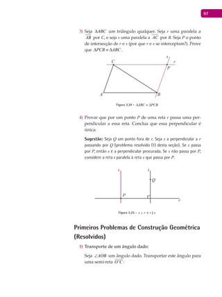 97
Seja3) ABC∆ um triângulo qualquer. Seja r uma paralela a
AB por C, e seja s uma paralela a AC por B. Seja P o ponto
de intersecção de r e s (por que r e s se interceptam?). Prove
que PCB ABC∆ ≡ ∆ .
A B
C
P
r
s
Figura 3.24 - ABC PCB∆ ≡ ∆
Provar que por um ponto4) P de uma reta r passa uma per-
pendicular a essa reta. Conclua que essa perpendicular é
única.
Sugestão: Seja Q um ponto fora de r. Seja s a perpendicular a r
passando por Q (problema resolvido (1) desta seção). Se s passa
por P, então s é a perpendicular procurada. Se s não passa por P,
considere a reta t paralela à reta s que passa por P.
P
Q
s t
Figura 3.25 - s r⊥ e t s
Primeiros Problemas de Construção Geométrica
(Resolvidos)
Transporte de um ângulo dado:1)
Seja AOB∠ um ângulo dado. Transportar este ângulo para
uma semi-reta 'O C

:
 
