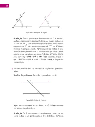 98
A
B
CO O'P M
N
Q
Figura 3.26 - Transporte de ângulo
Resolução: Com a ponta seca do compasso em O e abertura
qualquer, trace um arco de circunferência que cruzará os lados de
AOB∠ em P e Q. Com a mesma abertura e com a ponta seca do
compasso em O′, trace um arco que cruzará O C′

em M. Com a
abertura do compasso igual a PQ (transporte de medida de seg-
mento) e com a ponta seca em M, trace um arco que cruzará o arco
anteriormente traçado em um ponto N. Então, O MN OPQ′∆ ≡ ∆
pois, OP OQ O M O N′ ′= = = e MN PQ= (caso LLL). Segue-se
que MO N POB′∠ ≡ ∠ e como POB AOB∠ ≡ ∠ , o ângulo foi
transportado.
Por um ponto2) P fora de uma reta r, traçar uma paralela à
reta r.
Análise do problema: Suponha s paralela a r por P.
α
β
P
r
s
t
Figura 3.27 - Análise de Problema
Seja t uma transversal a r e s. Então α =β. Sabemos trans-
portar um ângulo e daí a:
Resolução: Por P trace uma reta t qualquer que cruza r em um
ponto Q. Seja A um ponto qualquer de r, distinto de Q. Vamos
 