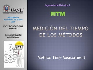 Method Time Measurment
UNIVERSIDAD
AUTÓNOMA DE NUEVO
LEÓN
FACULTAD DE CIENCIAS
QUÍMICAS
Ingeniero Industrial
Administrador
MTM
Ingeniería de Métodos 2
 