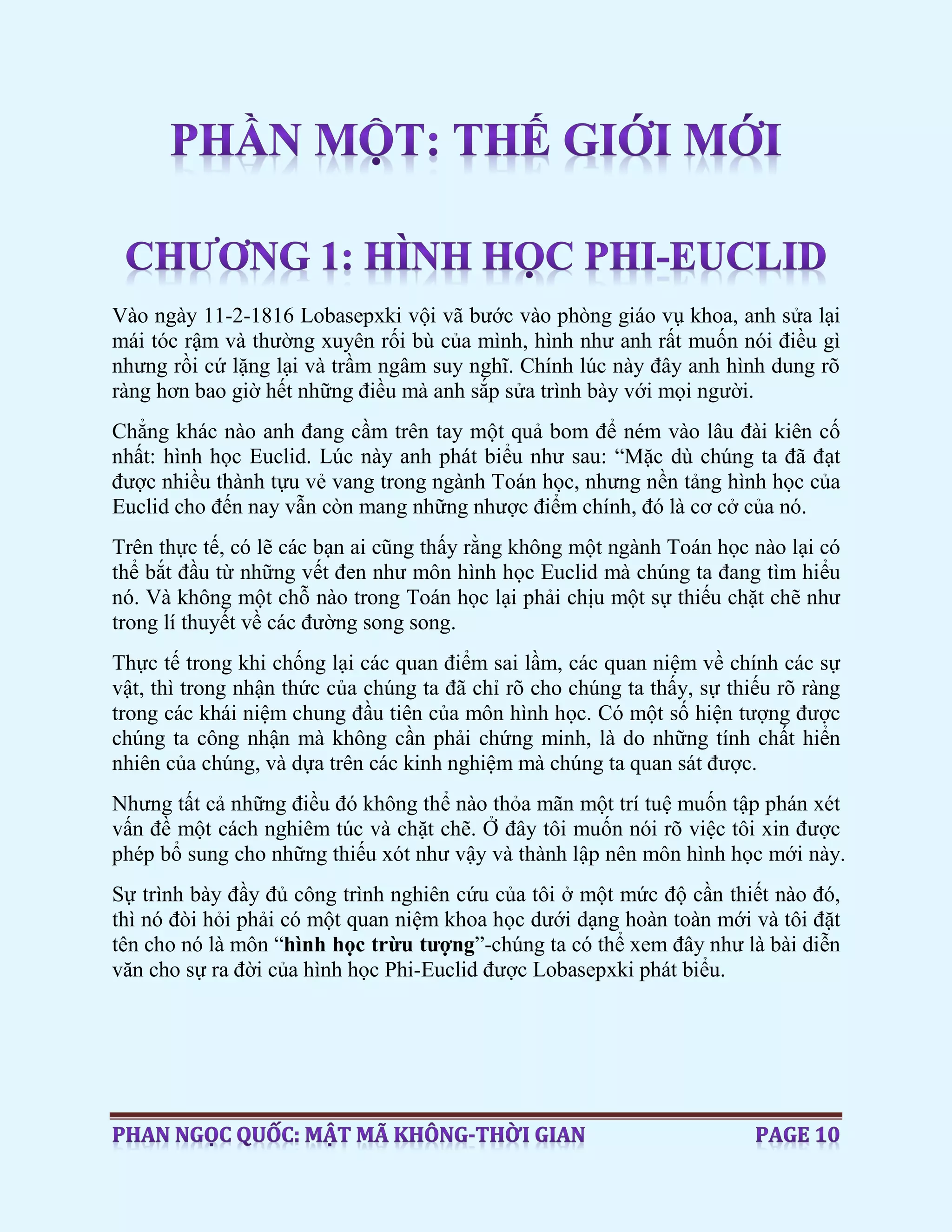 Vào ngày 11-2-1816 Lobasepxki vội vã bước vào phòng giáo vụ khoa, anh sửa lại
mái tóc rậm và thường xuyên rối bù của mình, hình như anh rất muốn nói điều gì
nhưng rồi cứ lặng lại và trầm ngâm suy nghĩ. Chính lúc này đây anh hình dung rõ
ràng hơn bao giờ hết những điều mà anh sắp sửa trình bày với mọi người.
Chẳng khác nào anh đang cầm trên tay một quả bom để ném vào lâu đài kiên cố
nhất: hình học Euclid. Lúc này anh phát biểu như sau: “Mặc dù chúng ta đã đạt
được nhiều thành tựu vẻ vang trong ngành Toán học, nhưng nền tảng hình học của
Euclid cho đến nay vẫn còn mang những nhược điểm chính, đó là cơ cở của nó.
Trên thực tế, có lẽ các bạn ai cũng thấy rằng không một ngành Toán học nào lại có
thể bắt đầu từ những vết đen như môn hình học Euclid mà chúng ta đang tìm hiểu
nó. Và không một chỗ nào trong Toán học lại phải chịu một sự thiếu chặt chẽ như
trong lí thuyết về các đường song song.
Thực tế trong khi chống lại các quan điểm sai lầm, các quan niệm về chính các sự
vật, thì trong nhận thức của chúng ta đã chỉ rõ cho chúng ta thấy, sự thiếu rõ ràng
trong các khái niệm chung đầu tiên của môn hình học. Có một số hiện tượng được
chúng ta công nhận mà không cần phải chứng minh, là do những tính chất hiển
nhiên của chúng, và dựa trên các kinh nghiệm mà chúng ta quan sát được.
Nhưng tất cả những điều đó không thể nào thỏa mãn một trí tuệ muốn tập phán xét
vấn đề một cách nghiêm túc và chặt chẽ. Ở đây tôi muốn nói rõ việc tôi xin được
phép bổ sung cho những thiếu xót như vậy và thành lập nên môn hình học mới này.
Sự trình bày đầy đủ công trình nghiên cứu của tôi ở một mức độ cần thiết nào đó,
thì nó đòi hỏi phải có một quan niệm khoa học dưới dạng hoàn toàn mới và tôi đặt
tên cho nó là môn “hình học trừu tượng”-chúng ta có thể xem đây như là bài diễn
văn cho sự ra đời của hình học Phi-Euclid được Lobasepxki phát biểu.
 