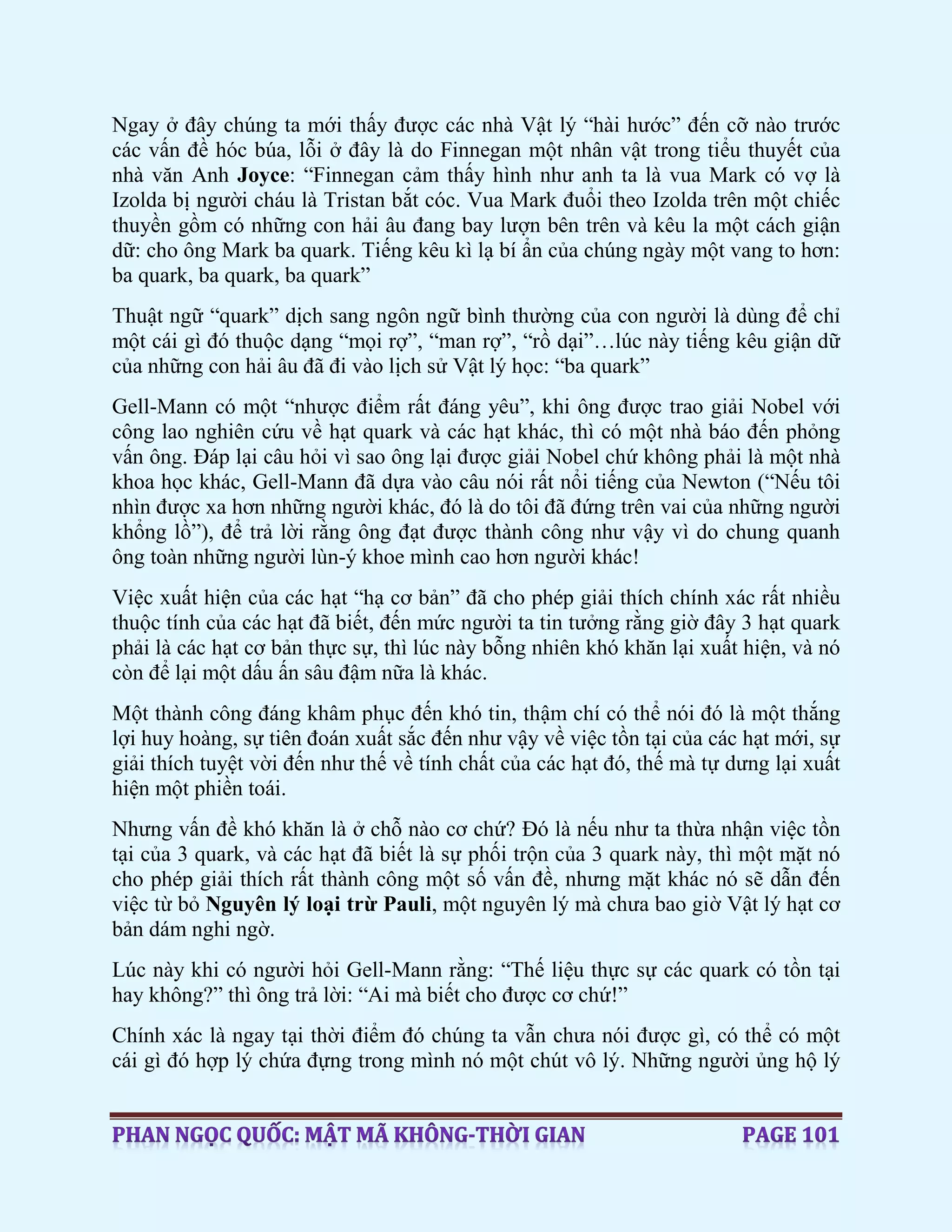 Ngay ở đây chúng ta mới thấy được các nhà Vật lý “hài hước” đến cỡ nào trước
các vấn đề hóc búa, lỗi ở đây là do Finnegan một nhân vật trong tiểu thuyết của
nhà văn Anh Joyce: “Finnegan cảm thấy hình như anh ta là vua Mark có vợ là
Izolda bị người cháu là Tristan bắt cóc. Vua Mark đuổi theo Izolda trên một chiếc
thuyền gồm có những con hải âu đang bay lượn bên trên và kêu la một cách giận
dữ: cho ông Mark ba quark. Tiếng kêu kì lạ bí ẩn của chúng ngày một vang to hơn:
ba quark, ba quark, ba quark”
Thuật ngữ “quark” dịch sang ngôn ngữ bình thường của con người là dùng để chỉ
một cái gì đó thuộc dạng “mọi rợ”, “man rợ”, “rồ dại”…lúc này tiếng kêu giận dữ
của những con hải âu đã đi vào lịch sử Vật lý học: “ba quark”
Gell-Mann có một “nhược điểm rất đáng yêu”, khi ông được trao giải Nobel với
công lao nghiên cứu về hạt quark và các hạt khác, thì có một nhà báo đến phỏng
vấn ông. Đáp lại câu hỏi vì sao ông lại được giải Nobel chứ không phải là một nhà
khoa học khác, Gell-Mann đã dựa vào câu nói rất nổi tiếng của Newton (“Nếu tôi
nhìn được xa hơn những người khác, đó là do tôi đã đứng trên vai của những người
khổng lồ”), để trả lời rằng ông đạt được thành công như vậy vì do chung quanh
ông toàn những người lùn-ý khoe mình cao hơn người khác!
Việc xuất hiện của các hạt “hạ cơ bản” đã cho phép giải thích chính xác rất nhiều
thuộc tính của các hạt đã biết, đến mức người ta tin tưởng rằng giờ đây 3 hạt quark
phải là các hạt cơ bản thực sự, thì lúc này bỗng nhiên khó khăn lại xuất hiện, và nó
còn để lại một dấu ấn sâu đậm nữa là khác.
Một thành công đáng khâm phục đến khó tin, thậm chí có thể nói đó là một thắng
lợi huy hoàng, sự tiên đoán xuất sắc đến như vậy về việc tồn tại của các hạt mới, sự
giải thích tuyệt vời đến như thế về tính chất của các hạt đó, thế mà tự dưng lại xuất
hiện một phiền toái.
Nhưng vấn đề khó khăn là ở chỗ nào cơ chứ? Đó là nếu như ta thừa nhận việc tồn
tại của 3 quark, và các hạt đã biết là sự phối trộn của 3 quark này, thì một mặt nó
cho phép giải thích rất thành công một số vấn đề, nhưng mặt khác nó sẽ dẫn đến
việc từ bỏ Nguyên lý loại trừ Pauli, một nguyên lý mà chưa bao giờ Vật lý hạt cơ
bản dám nghi ngờ.
Lúc này khi có người hỏi Gell-Mann rằng: “Thế liệu thực sự các quark có tồn tại
hay không?” thì ông trả lời: “Ai mà biết cho được cơ chứ!”
Chính xác là ngay tại thời điểm đó chúng ta vẫn chưa nói được gì, có thể có một
cái gì đó hợp lý chứa đựng trong mình nó một chút vô lý. Những người ủng hộ lý
 