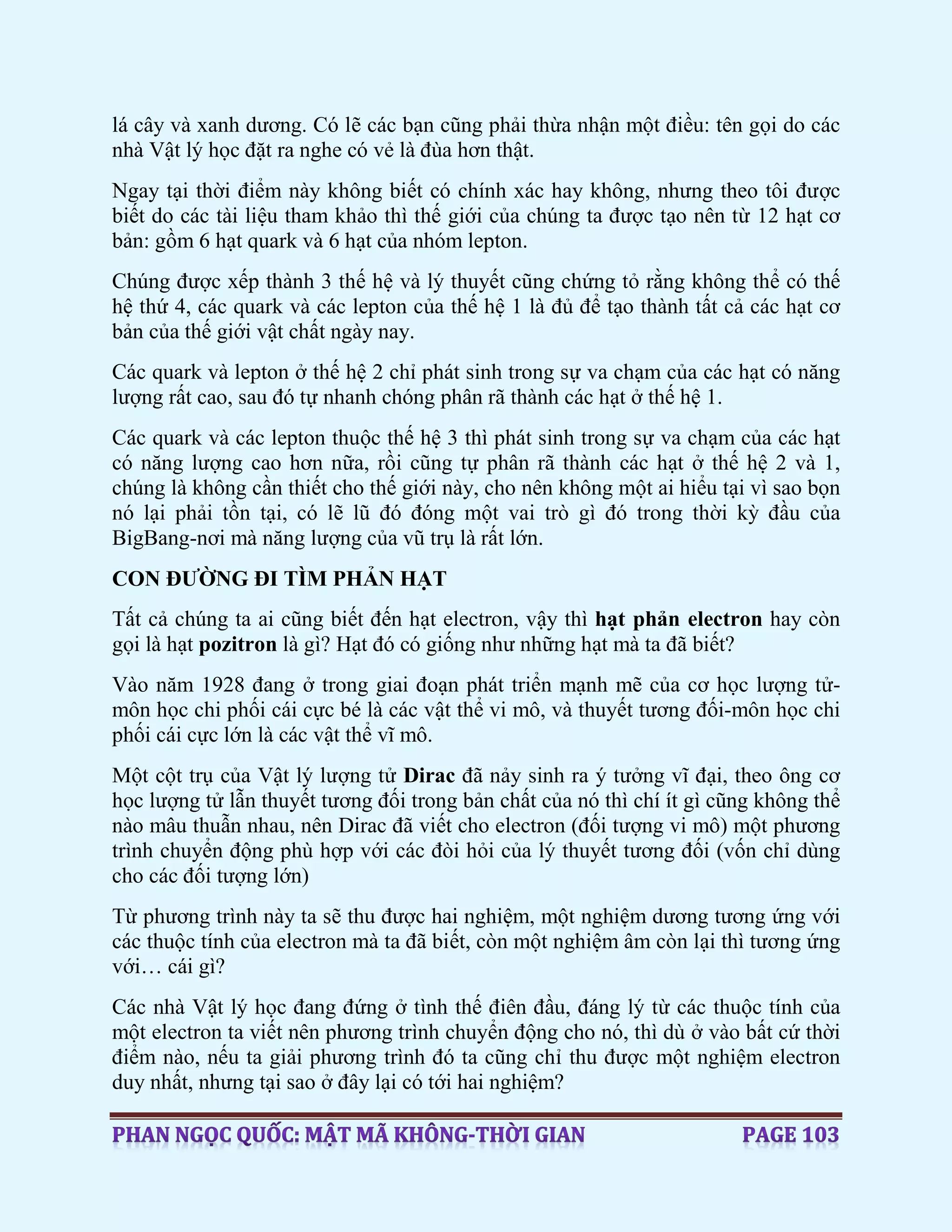 lá cây và xanh dương. Có lẽ các bạn cũng phải thừa nhận một điều: tên gọi do các
nhà Vật lý học đặt ra nghe có vẻ là đùa hơn thật.
Ngay tại thời điểm này không biết có chính xác hay không, nhưng theo tôi được
biết do các tài liệu tham khảo thì thế giới của chúng ta được tạo nên từ 12 hạt cơ
bản: gồm 6 hạt quark và 6 hạt của nhóm lepton.
Chúng được xếp thành 3 thế hệ và lý thuyết cũng chứng tỏ rằng không thể có thế
hệ thứ 4, các quark và các lepton của thế hệ 1 là đủ để tạo thành tất cả các hạt cơ
bản của thế giới vật chất ngày nay.
Các quark và lepton ở thế hệ 2 chỉ phát sinh trong sự va chạm của các hạt có năng
lượng rất cao, sau đó tự nhanh chóng phân rã thành các hạt ở thế hệ 1.
Các quark và các lepton thuộc thế hệ 3 thì phát sinh trong sự va chạm của các hạt
có năng lượng cao hơn nữa, rồi cũng tự phân rã thành các hạt ở thế hệ 2 và 1,
chúng là không cần thiết cho thế giới này, cho nên không một ai hiểu tại vì sao bọn
nó lại phải tồn tại, có lẽ lũ đó đóng một vai trò gì đó trong thời kỳ đầu của
BigBang-nơi mà năng lượng của vũ trụ là rất lớn.
CON ĐƯỜNG ĐI TÌM PHẢN HẠT
Tất cả chúng ta ai cũng biết đến hạt electron, vậy thì hạt phản electron hay còn
gọi là hạt pozitron là gì? Hạt đó có giống như những hạt mà ta đã biết?
Vào năm 1928 đang ở trong giai đoạn phát triển mạnh mẽ của cơ học lượng tử-
môn học chi phối cái cực bé là các vật thể vi mô, và thuyết tương đối-môn học chi
phối cái cực lớn là các vật thể vĩ mô.
Một cột trụ của Vật lý lượng tử Dirac đã nảy sinh ra ý tưởng vĩ đại, theo ông cơ
học lượng tử lẫn thuyết tương đối trong bản chất của nó thì chí ít gì cũng không thể
nào mâu thuẫn nhau, nên Dirac đã viết cho electron (đối tượng vi mô) một phương
trình chuyển động phù hợp với các đòi hỏi của lý thuyết tương đối (vốn chỉ dùng
cho các đối tượng lớn)
Từ phương trình này ta sẽ thu được hai nghiệm, một nghiệm dương tương ứng với
các thuộc tính của electron mà ta đã biết, còn một nghiệm âm còn lại thì tương ứng
với… cái gì?
Các nhà Vật lý học đang đứng ở tình thế điên đầu, đáng lý từ các thuộc tính của
một electron ta viết nên phương trình chuyển động cho nó, thì dù ở vào bất cứ thời
điểm nào, nếu ta giải phương trình đó ta cũng chỉ thu được một nghiệm electron
duy nhất, nhưng tại sao ở đây lại có tới hai nghiệm?
 