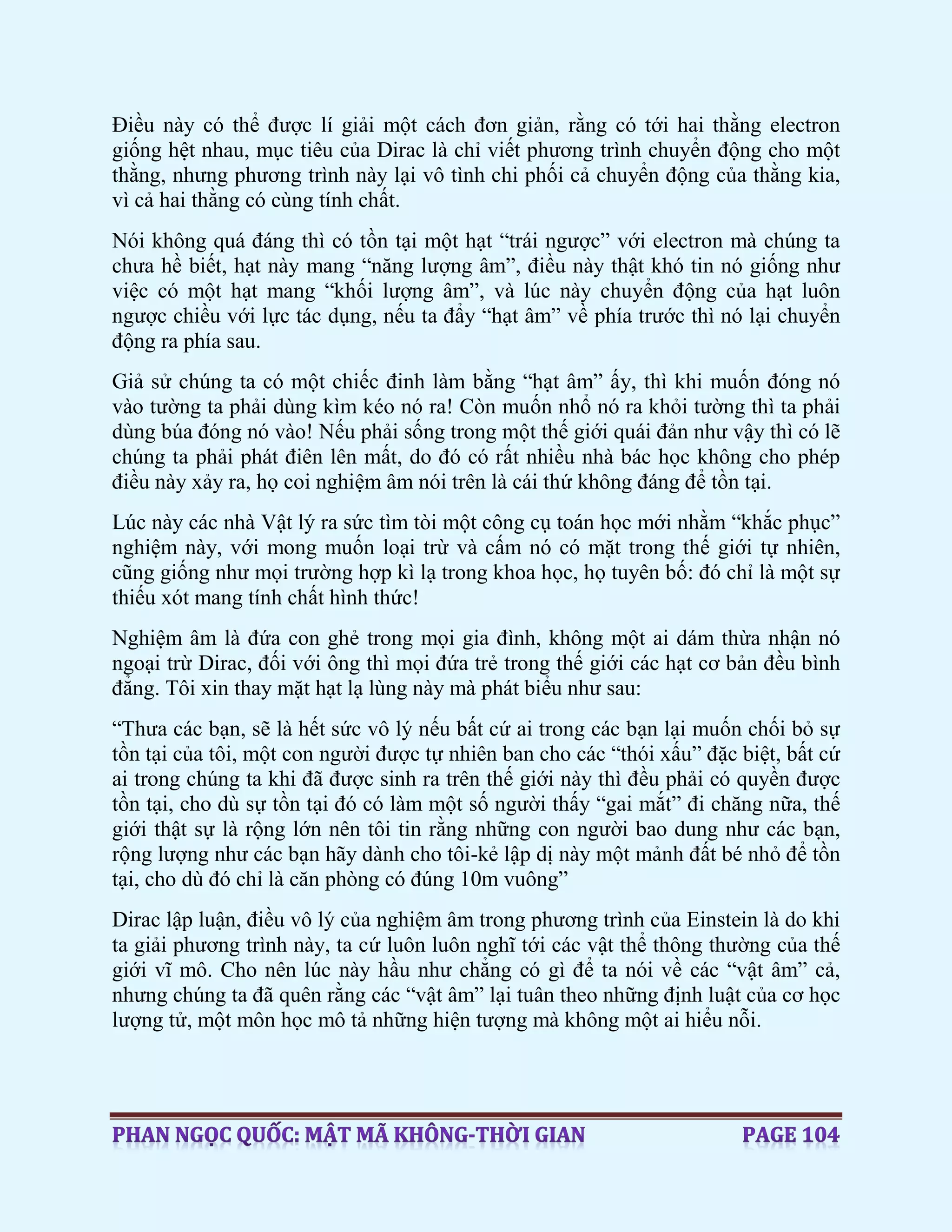 Điều này có thể được lí giải một cách đơn giản, rằng có tới hai thằng electron
giống hệt nhau, mục tiêu của Dirac là chỉ viết phương trình chuyển động cho một
thằng, nhưng phương trình này lại vô tình chi phối cả chuyển động của thằng kia,
vì cả hai thằng có cùng tính chất.
Nói không quá đáng thì có tồn tại một hạt “trái ngược” với electron mà chúng ta
chưa hề biết, hạt này mang “năng lượng âm”, điều này thật khó tin nó giống như
việc có một hạt mang “khối lượng âm”, và lúc này chuyển động của hạt luôn
ngược chiều với lực tác dụng, nếu ta đẩy “hạt âm” về phía trước thì nó lại chuyển
động ra phía sau.
Giả sử chúng ta có một chiếc đinh làm bằng “hạt âm” ấy, thì khi muốn đóng nó
vào tường ta phải dùng kìm kéo nó ra! Còn muốn nhổ nó ra khỏi tường thì ta phải
dùng búa đóng nó vào! Nếu phải sống trong một thế giới quái đản như vậy thì có lẽ
chúng ta phải phát điên lên mất, do đó có rất nhiều nhà bác học không cho phép
điều này xảy ra, họ coi nghiệm âm nói trên là cái thứ không đáng để tồn tại.
Lúc này các nhà Vật lý ra sức tìm tòi một công cụ toán học mới nhằm “khắc phục”
nghiệm này, với mong muốn loại trừ và cấm nó có mặt trong thế giới tự nhiên,
cũng giống như mọi trường hợp kì lạ trong khoa học, họ tuyên bố: đó chỉ là một sự
thiếu xót mang tính chất hình thức!
Nghiệm âm là đứa con ghẻ trong mọi gia đình, không một ai dám thừa nhận nó
ngoại trừ Dirac, đối với ông thì mọi đứa trẻ trong thế giới các hạt cơ bản đều bình
đẳng. Tôi xin thay mặt hạt lạ lùng này mà phát biểu như sau:
“Thưa các bạn, sẽ là hết sức vô lý nếu bất cứ ai trong các bạn lại muốn chối bỏ sự
tồn tại của tôi, một con người được tự nhiên ban cho các “thói xấu” đặc biệt, bất cứ
ai trong chúng ta khi đã được sinh ra trên thế giới này thì đều phải có quyền được
tồn tại, cho dù sự tồn tại đó có làm một số người thấy “gai mắt” đi chăng nữa, thế
giới thật sự là rộng lớn nên tôi tin rằng những con người bao dung như các bạn,
rộng lượng như các bạn hãy dành cho tôi-kẻ lập dị này một mảnh đất bé nhỏ để tồn
tại, cho dù đó chỉ là căn phòng có đúng 10m vuông”
Dirac lập luận, điều vô lý của nghiệm âm trong phương trình của Einstein là do khi
ta giải phương trình này, ta cứ luôn luôn nghĩ tới các vật thể thông thường của thế
giới vĩ mô. Cho nên lúc này hầu như chẳng có gì để ta nói về các “vật âm” cả,
nhưng chúng ta đã quên rằng các “vật âm” lại tuân theo những định luật của cơ học
lượng tử, một môn học mô tả những hiện tượng mà không một ai hiểu nỗi.
 