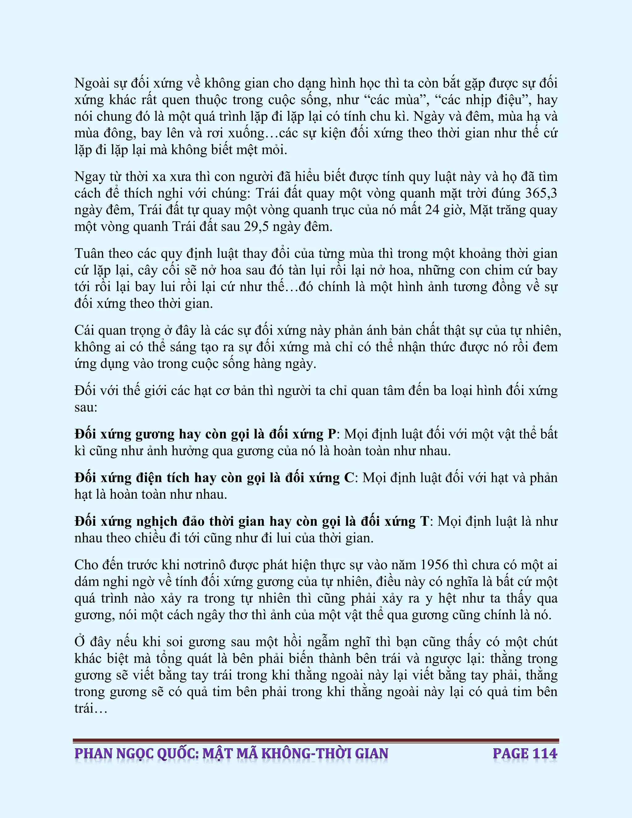 Ngoài sự đối xứng về không gian cho dạng hình học thì ta còn bắt gặp được sự đối
xứng khác rất quen thuộc trong cuộc sống, như “các mùa”, “các nhịp điệu”, hay
nói chung đó là một quá trình lặp đi lặp lại có tính chu kì. Ngày và đêm, mùa hạ và
mùa đông, bay lên và rơi xuống…các sự kiện đối xứng theo thời gian như thế cứ
lặp đi lặp lại mà không biết mệt mỏi.
Ngay từ thời xa xưa thì con người đã hiểu biết được tính quy luật này và họ đã tìm
cách để thích nghi với chúng: Trái đất quay một vòng quanh mặt trời đúng 365,3
ngày đêm, Trái đất tự quay một vòng quanh trục của nó mất 24 giờ, Mặt trăng quay
một vòng quanh Trái đất sau 29,5 ngày đêm.
Tuân theo các quy định luật thay đổi của từng mùa thì trong một khoảng thời gian
cứ lặp lại, cây cối sẽ nở hoa sau đó tàn lụi rồi lại nở hoa, những con chim cứ bay
tới rồi lại bay lui rồi lại cứ như thế…đó chính là một hình ảnh tương đồng về sự
đối xứng theo thời gian.
Cái quan trọng ở đây là các sự đối xứng này phản ánh bản chất thật sự của tự nhiên,
không ai có thể sáng tạo ra sự đối xứng mà chỉ có thể nhận thức được nó rồi đem
ứng dụng vào trong cuộc sống hàng ngày.
Đối với thế giới các hạt cơ bản thì người ta chỉ quan tâm đến ba loại hình đối xứng
sau:
Đối xứng gương hay còn gọi là đối xứng P: Mọi định luật đối với một vật thể bất
kì cũng như ảnh hưởng qua gương của nó là hoàn toàn như nhau.
Đối xứng điện tích hay còn gọi là đối xứng C: Mọi định luật đối với hạt và phản
hạt là hoàn toàn như nhau.
Đối xứng nghịch đảo thời gian hay còn gọi là đối xứng T: Mọi định luật là như
nhau theo chiều đi tới cũng như đi lui của thời gian.
Cho đến trước khi nơtrinô được phát hiện thực sự vào năm 1956 thì chưa có một ai
dám nghi ngờ về tính đối xứng gương của tự nhiên, điều này có nghĩa là bất cứ một
quá trình nào xảy ra trong tự nhiên thì cũng phải xảy ra y hệt như ta thấy qua
gương, nói một cách ngây thơ thì ảnh của một vật thể qua gương cũng chính là nó.
Ở đây nếu khi soi gương sau một hồi ngẫm nghĩ thì bạn cũng thấy có một chút
khác biệt mà tổng quát là bên phải biến thành bên trái và ngược lại: thằng trong
gương sẽ viết bằng tay trái trong khi thằng ngoài này lại viết bằng tay phải, thằng
trong gương sẽ có quả tim bên phải trong khi thằng ngoài này lại có quả tim bên
trái…
 