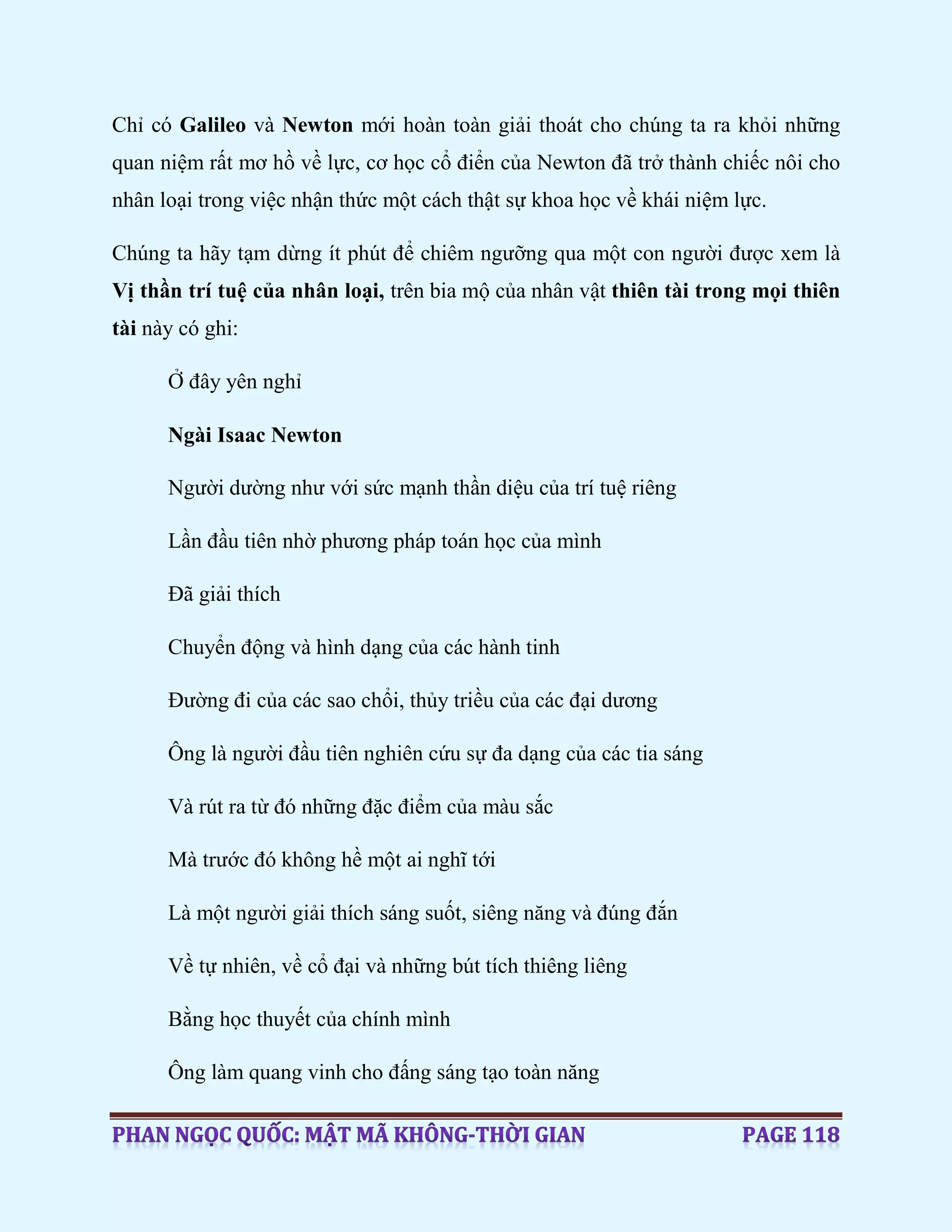 Chỉ có Galileo và Newton mới hoàn toàn giải thoát cho chúng ta ra khỏi những
quan niệm rất mơ hồ về lực, cơ học cổ điển của Newton đã trở thành chiếc nôi cho
nhân loại trong việc nhận thức một cách thật sự khoa học về khái niệm lực.
Chúng ta hãy tạm dừng ít phút để chiêm ngưỡng qua một con người được xem là
Vị thần trí tuệ của nhân loại, trên bia mộ của nhân vật thiên tài trong mọi thiên
tài này có ghi:
Ở đây yên nghỉ
Ngài Isaac Newton
Người dường như với sức mạnh thần diệu của trí tuệ riêng
Lần đầu tiên nhờ phương pháp toán học của mình
Đã giải thích
Chuyển động và hình dạng của các hành tinh
Đường đi của các sao chổi, thủy triều của các đại dương
Ông là người đầu tiên nghiên cứu sự đa dạng của các tia sáng
Và rút ra từ đó những đặc điểm của màu sắc
Mà trước đó không hề một ai nghĩ tới
Là một người giải thích sáng suốt, siêng năng và đúng đắn
Về tự nhiên, về cổ đại và những bút tích thiêng liêng
Bằng học thuyết của chính mình
Ông làm quang vinh cho đấng sáng tạo toàn năng
 
