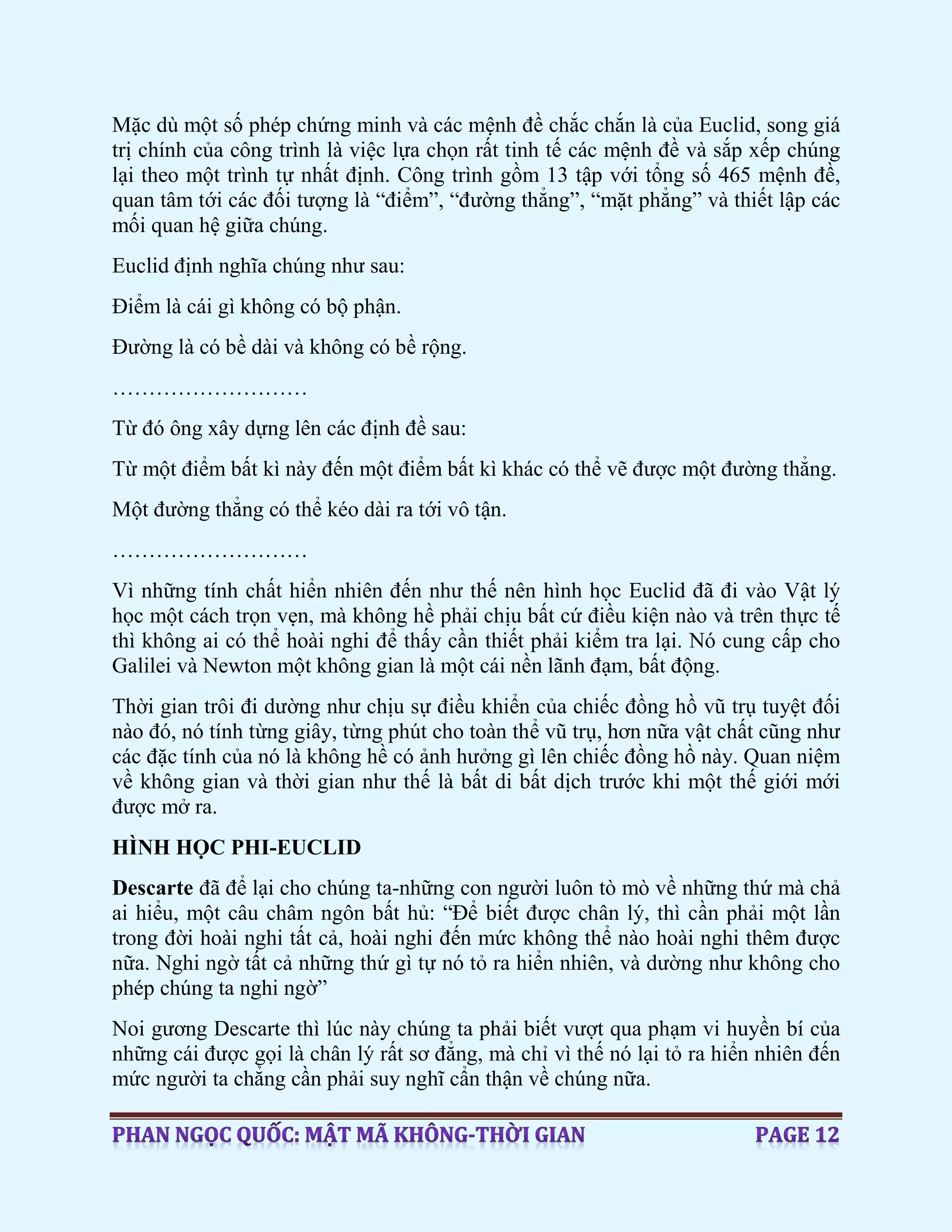 Mặc dù một số phép chứng minh và các mệnh đề chắc chắn là của Euclid, song giá
trị chính của công trình là việc lựa chọn rất tinh tế các mệnh đề và sắp xếp chúng
lại theo một trình tự nhất định. Công trình gồm 13 tập với tổng số 465 mệnh đề,
quan tâm tới các đối tượng là “điểm”, “đường thẳng”, “mặt phẳng” và thiết lập các
mối quan hệ giữa chúng.
Euclid định nghĩa chúng như sau:
Điểm là cái gì không có bộ phận.
Đường là có bề dài và không có bề rộng.
………………………
Từ đó ông xây dựng lên các định đề sau:
Từ một điểm bất kì này đến một điểm bất kì khác có thể vẽ được một đường thẳng.
Một đường thẳng có thể kéo dài ra tới vô tận.
………………………
Vì những tính chất hiển nhiên đến như thế nên hình học Euclid đã đi vào Vật lý
học một cách trọn vẹn, mà không hề phải chịu bất cứ điều kiện nào và trên thực tế
thì không ai có thể hoài nghi để thấy cần thiết phải kiểm tra lại. Nó cung cấp cho
Galilei và Newton một không gian là một cái nền lãnh đạm, bất động.
Thời gian trôi đi dường như chịu sự điều khiển của chiếc đồng hồ vũ trụ tuyệt đối
nào đó, nó tính từng giây, từng phút cho toàn thể vũ trụ, hơn nữa vật chất cũng như
các đặc tính của nó là không hề có ảnh hưởng gì lên chiếc đồng hồ này. Quan niệm
về không gian và thời gian như thế là bất di bất dịch trước khi một thế giới mới
được mở ra.
HÌNH HỌC PHI-EUCLID
Descarte đã để lại cho chúng ta-những con người luôn tò mò về những thứ mà chả
ai hiểu, một câu châm ngôn bất hủ: “Để biết được chân lý, thì cần phải một lần
trong đời hoài nghi tất cả, hoài nghi đến mức không thể nào hoài nghi thêm được
nữa. Nghi ngờ tất cả những thứ gì tự nó tỏ ra hiển nhiên, và dường như không cho
phép chúng ta nghi ngờ”
Noi gương Descarte thì lúc này chúng ta phải biết vượt qua phạm vi huyền bí của
những cái được gọi là chân lý rất sơ đẳng, mà chỉ vì thế nó lại tỏ ra hiển nhiên đến
mức người ta chẳng cần phải suy nghĩ cẩn thận về chúng nữa.
 