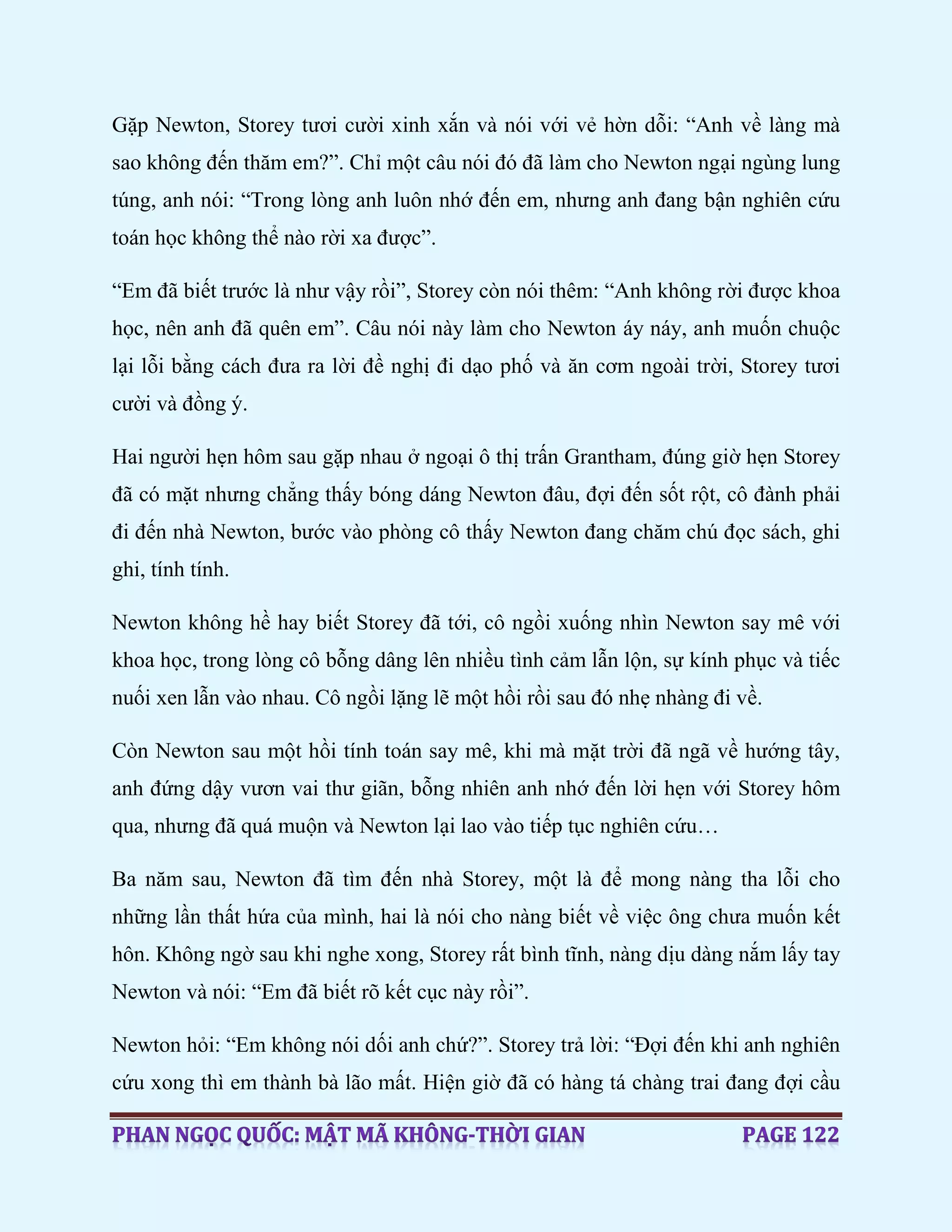 Gặp Newton, Storey tươi cười xinh xắn và nói với vẻ hờn dỗi: “Anh về làng mà
sao không đến thăm em?”. Chỉ một câu nói đó đã làm cho Newton ngại ngùng lung
túng, anh nói: “Trong lòng anh luôn nhớ đến em, nhưng anh đang bận nghiên cứu
toán học không thể nào rời xa được”.
“Em đã biết trước là như vậy rồi”, Storey còn nói thêm: “Anh không rời được khoa
học, nên anh đã quên em”. Câu nói này làm cho Newton áy náy, anh muốn chuộc
lại lỗi bằng cách đưa ra lời đề nghị đi dạo phố và ăn cơm ngoài trời, Storey tươi
cười và đồng ý.
Hai người hẹn hôm sau gặp nhau ở ngoại ô thị trấn Grantham, đúng giờ hẹn Storey
đã có mặt nhưng chẳng thấy bóng dáng Newton đâu, đợi đến sốt rột, cô đành phải
đi đến nhà Newton, bước vào phòng cô thấy Newton đang chăm chú đọc sách, ghi
ghi, tính tính.
Newton không hề hay biết Storey đã tới, cô ngồi xuống nhìn Newton say mê với
khoa học, trong lòng cô bỗng dâng lên nhiều tình cảm lẫn lộn, sự kính phục và tiếc
nuối xen lẫn vào nhau. Cô ngồi lặng lẽ một hồi rồi sau đó nhẹ nhàng đi về.
Còn Newton sau một hồi tính toán say mê, khi mà mặt trời đã ngã về hướng tây,
anh đứng dậy vươn vai thư giãn, bỗng nhiên anh nhớ đến lời hẹn với Storey hôm
qua, nhưng đã quá muộn và Newton lại lao vào tiếp tục nghiên cứu…
Ba năm sau, Newton đã tìm đến nhà Storey, một là để mong nàng tha lỗi cho
những lần thất hứa của mình, hai là nói cho nàng biết về việc ông chưa muốn kết
hôn. Không ngờ sau khi nghe xong, Storey rất bình tĩnh, nàng dịu dàng nắm lấy tay
Newton và nói: “Em đã biết rõ kết cục này rồi”.
Newton hỏi: “Em không nói dối anh chứ?”. Storey trả lời: “Đợi đến khi anh nghiên
cứu xong thì em thành bà lão mất. Hiện giờ đã có hàng tá chàng trai đang đợi cầu
 