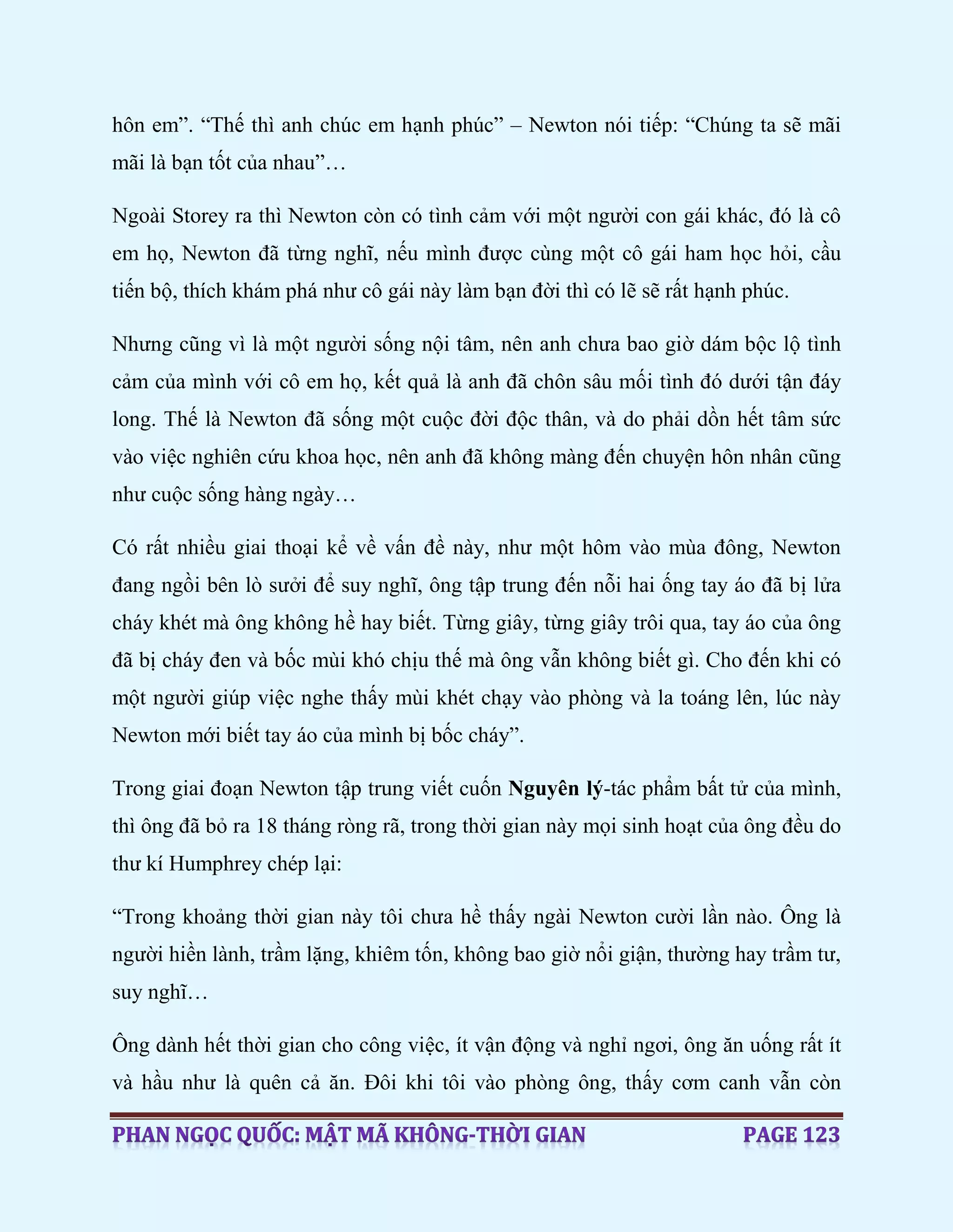 hôn em”. “Thế thì anh chúc em hạnh phúc” – Newton nói tiếp: “Chúng ta sẽ mãi
mãi là bạn tốt của nhau”…
Ngoài Storey ra thì Newton còn có tình cảm với một người con gái khác, đó là cô
em họ, Newton đã từng nghĩ, nếu mình được cùng một cô gái ham học hỏi, cầu
tiến bộ, thích khám phá như cô gái này làm bạn đời thì có lẽ sẽ rất hạnh phúc.
Nhưng cũng vì là một người sống nội tâm, nên anh chưa bao giờ dám bộc lộ tình
cảm của mình với cô em họ, kết quả là anh đã chôn sâu mối tình đó dưới tận đáy
long. Thế là Newton đã sống một cuộc đời độc thân, và do phải dồn hết tâm sức
vào việc nghiên cứu khoa học, nên anh đã không màng đến chuyện hôn nhân cũng
như cuộc sống hàng ngày…
Có rất nhiều giai thoại kể về vấn đề này, như một hôm vào mùa đông, Newton
đang ngồi bên lò sưởi để suy nghĩ, ông tập trung đến nỗi hai ống tay áo đã bị lửa
cháy khét mà ông không hề hay biết. Từng giây, từng giây trôi qua, tay áo của ông
đã bị cháy đen và bốc mùi khó chịu thế mà ông vẫn không biết gì. Cho đến khi có
một người giúp việc nghe thấy mùi khét chạy vào phòng và la toáng lên, lúc này
Newton mới biết tay áo của mình bị bốc cháy”.
Trong giai đoạn Newton tập trung viết cuốn Nguyên lý-tác phẩm bất tử của mình,
thì ông đã bỏ ra 18 tháng ròng rã, trong thời gian này mọi sinh hoạt của ông đều do
thư kí Humphrey chép lại:
“Trong khoảng thời gian này tôi chưa hề thấy ngài Newton cười lần nào. Ông là
người hiền lành, trầm lặng, khiêm tốn, không bao giờ nổi giận, thường hay trầm tư,
suy nghĩ…
Ông dành hết thời gian cho công việc, ít vận động và nghỉ ngơi, ông ăn uống rất ít
và hầu như là quên cả ăn. Đôi khi tôi vào phòng ông, thấy cơm canh vẫn còn
 