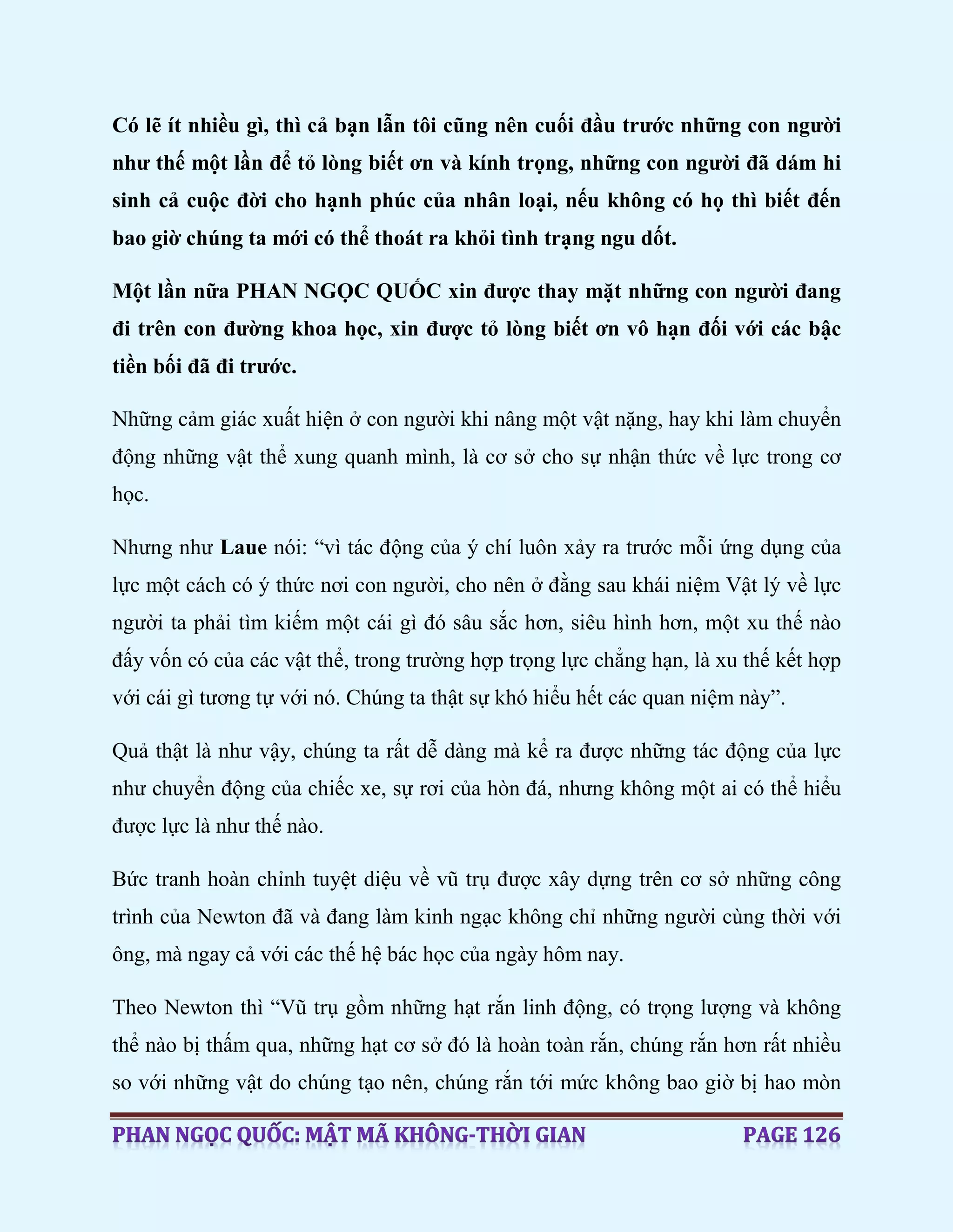 Có lẽ ít nhiều gì, thì cả bạn lẫn tôi cũng nên cuối đầu trước những con người
như thế một lần để tỏ lòng biết ơn và kính trọng, những con người đã dám hi
sinh cả cuộc đời cho hạnh phúc của nhân loại, nếu không có họ thì biết đến
bao giờ chúng ta mới có thể thoát ra khỏi tình trạng ngu dốt.
Một lần nữa PHAN NGỌC QUỐC xin được thay mặt những con người đang
đi trên con đường khoa học, xin được tỏ lòng biết ơn vô hạn đối với các bậc
tiền bối đã đi trước.
Những cảm giác xuất hiện ở con người khi nâng một vật nặng, hay khi làm chuyển
động những vật thể xung quanh mình, là cơ sở cho sự nhận thức về lực trong cơ
học.
Nhưng như Laue nói: “vì tác động của ý chí luôn xảy ra trước mỗi ứng dụng của
lực một cách có ý thức nơi con người, cho nên ở đằng sau khái niệm Vật lý về lực
người ta phải tìm kiếm một cái gì đó sâu sắc hơn, siêu hình hơn, một xu thế nào
đấy vốn có của các vật thể, trong trường hợp trọng lực chẳng hạn, là xu thế kết hợp
với cái gì tương tự với nó. Chúng ta thật sự khó hiểu hết các quan niệm này”.
Quả thật là như vậy, chúng ta rất dễ dàng mà kể ra được những tác động của lực
như chuyển động của chiếc xe, sự rơi của hòn đá, nhưng không một ai có thể hiểu
được lực là như thế nào.
Bức tranh hoàn chỉnh tuyệt diệu về vũ trụ được xây dựng trên cơ sở những công
trình của Newton đã và đang làm kinh ngạc không chỉ những người cùng thời với
ông, mà ngay cả với các thế hệ bác học của ngày hôm nay.
Theo Newton thì “Vũ trụ gồm những hạt rắn linh động, có trọng lượng và không
thể nào bị thấm qua, những hạt cơ sở đó là hoàn toàn rắn, chúng rắn hơn rất nhiều
so với những vật do chúng tạo nên, chúng rắn tới mức không bao giờ bị hao mòn
 