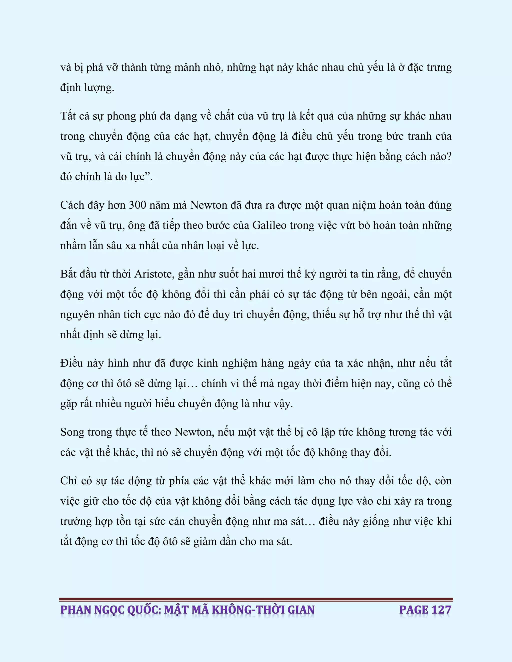 và bị phá vỡ thành từng mảnh nhỏ, những hạt này khác nhau chủ yếu là ở đặc trưng
định lượng.
Tất cả sự phong phú đa dạng về chất của vũ trụ là kết quả của những sự khác nhau
trong chuyển động của các hạt, chuyển động là điều chủ yếu trong bức tranh của
vũ trụ, và cái chính là chuyển động này của các hạt được thực hiện bằng cách nào?
đó chính là do lực”.
Cách đây hơn 300 năm mà Newton đã đưa ra được một quan niệm hoàn toàn đúng
đắn về vũ trụ, ông đã tiếp theo bước của Galileo trong việc vứt bỏ hoàn toàn những
nhầm lẫn sâu xa nhất của nhân loại về lực.
Bắt đầu từ thời Aristote, gần như suốt hai mươi thế kỷ người ta tin rằng, để chuyển
động với một tốc độ không đổi thì cần phải có sự tác động từ bên ngoài, cần một
nguyên nhân tích cực nào đó để duy trì chuyển động, thiếu sự hỗ trợ như thế thì vật
nhất định sẽ dừng lại.
Điều này hình như đã được kinh nghiệm hàng ngày của ta xác nhận, như nếu tắt
động cơ thì ôtô sẽ dừng lại… chính vì thế mà ngay thời điểm hiện nay, cũng có thể
gặp rất nhiều người hiểu chuyển động là như vậy.
Song trong thực tế theo Newton, nếu một vật thể bị cô lập tức không tương tác với
các vật thể khác, thì nó sẽ chuyển động với một tốc độ không thay đổi.
Chỉ có sự tác động từ phía các vật thể khác mới làm cho nó thay đổi tốc độ, còn
việc giữ cho tốc độ của vật không đổi bằng cách tác dụng lực vào chỉ xảy ra trong
trường hợp tồn tại sức cản chuyển động như ma sát… điều này giống như việc khi
tắt động cơ thì tốc độ ôtô sẽ giảm dần cho ma sát.
 