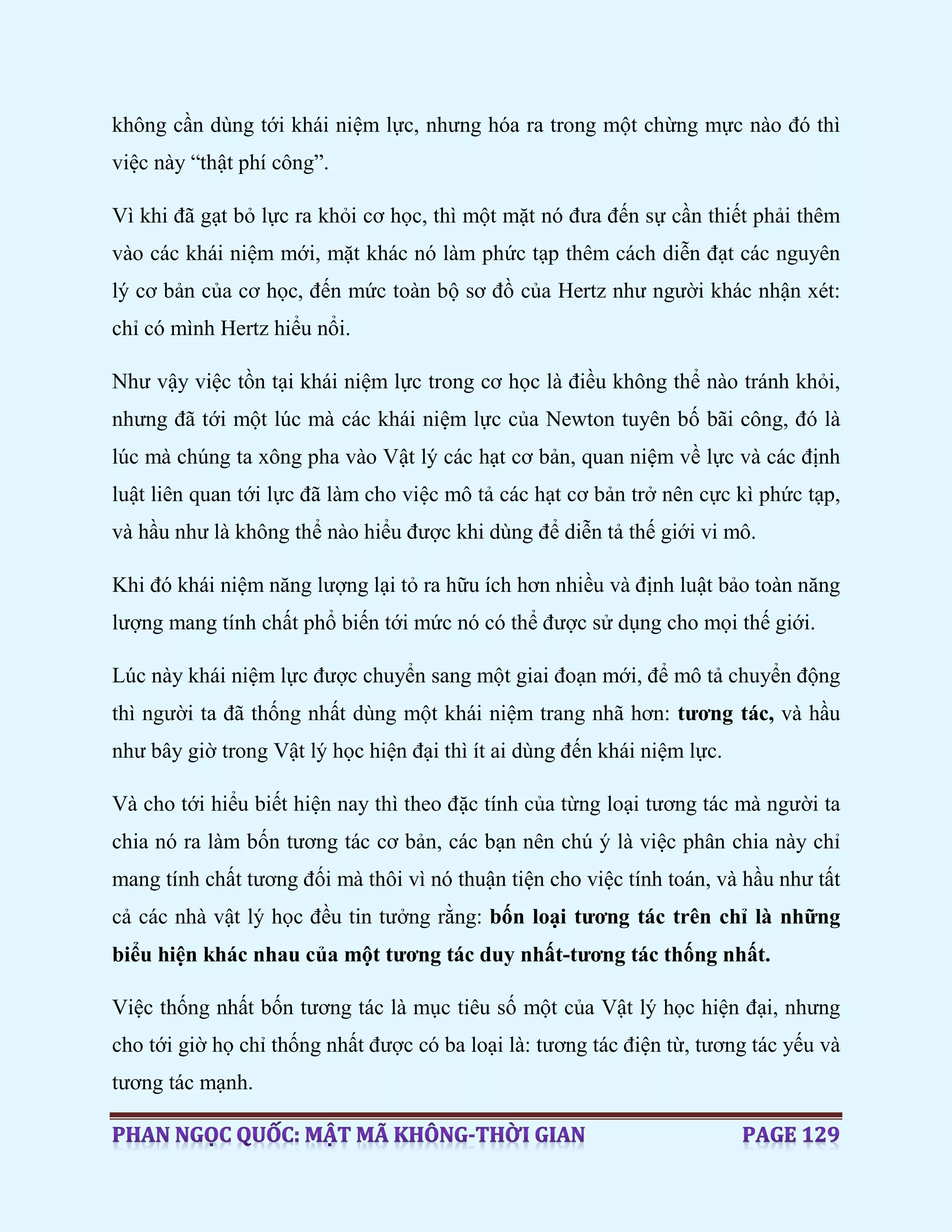 không cần dùng tới khái niệm lực, nhưng hóa ra trong một chừng mực nào đó thì
việc này “thật phí công”.
Vì khi đã gạt bỏ lực ra khỏi cơ học, thì một mặt nó đưa đến sự cần thiết phải thêm
vào các khái niệm mới, mặt khác nó làm phức tạp thêm cách diễn đạt các nguyên
lý cơ bản của cơ học, đến mức toàn bộ sơ đồ của Hertz như người khác nhận xét:
chỉ có mình Hertz hiểu nổi.
Như vậy việc tồn tại khái niệm lực trong cơ học là điều không thể nào tránh khỏi,
nhưng đã tới một lúc mà các khái niệm lực của Newton tuyên bố bãi công, đó là
lúc mà chúng ta xông pha vào Vật lý các hạt cơ bản, quan niệm về lực và các định
luật liên quan tới lực đã làm cho việc mô tả các hạt cơ bản trở nên cực kì phức tạp,
và hầu như là không thể nào hiểu được khi dùng để diễn tả thế giới vi mô.
Khi đó khái niệm năng lượng lại tỏ ra hữu ích hơn nhiều và định luật bảo toàn năng
lượng mang tính chất phổ biến tới mức nó có thể được sử dụng cho mọi thế giới.
Lúc này khái niệm lực được chuyển sang một giai đoạn mới, để mô tả chuyển động
thì người ta đã thống nhất dùng một khái niệm trang nhã hơn: tương tác, và hầu
như bây giờ trong Vật lý học hiện đại thì ít ai dùng đến khái niệm lực.
Và cho tới hiểu biết hiện nay thì theo đặc tính của từng loại tương tác mà người ta
chia nó ra làm bốn tương tác cơ bản, các bạn nên chú ý là việc phân chia này chỉ
mang tính chất tương đối mà thôi vì nó thuận tiện cho việc tính toán, và hầu như tất
cả các nhà vật lý học đều tin tưởng rằng: bốn loại tương tác trên chỉ là những
biểu hiện khác nhau của một tương tác duy nhất-tương tác thống nhất.
Việc thống nhất bốn tương tác là mục tiêu số một của Vật lý học hiện đại, nhưng
cho tới giờ họ chỉ thống nhất được có ba loại là: tương tác điện từ, tương tác yếu và
tương tác mạnh.
 