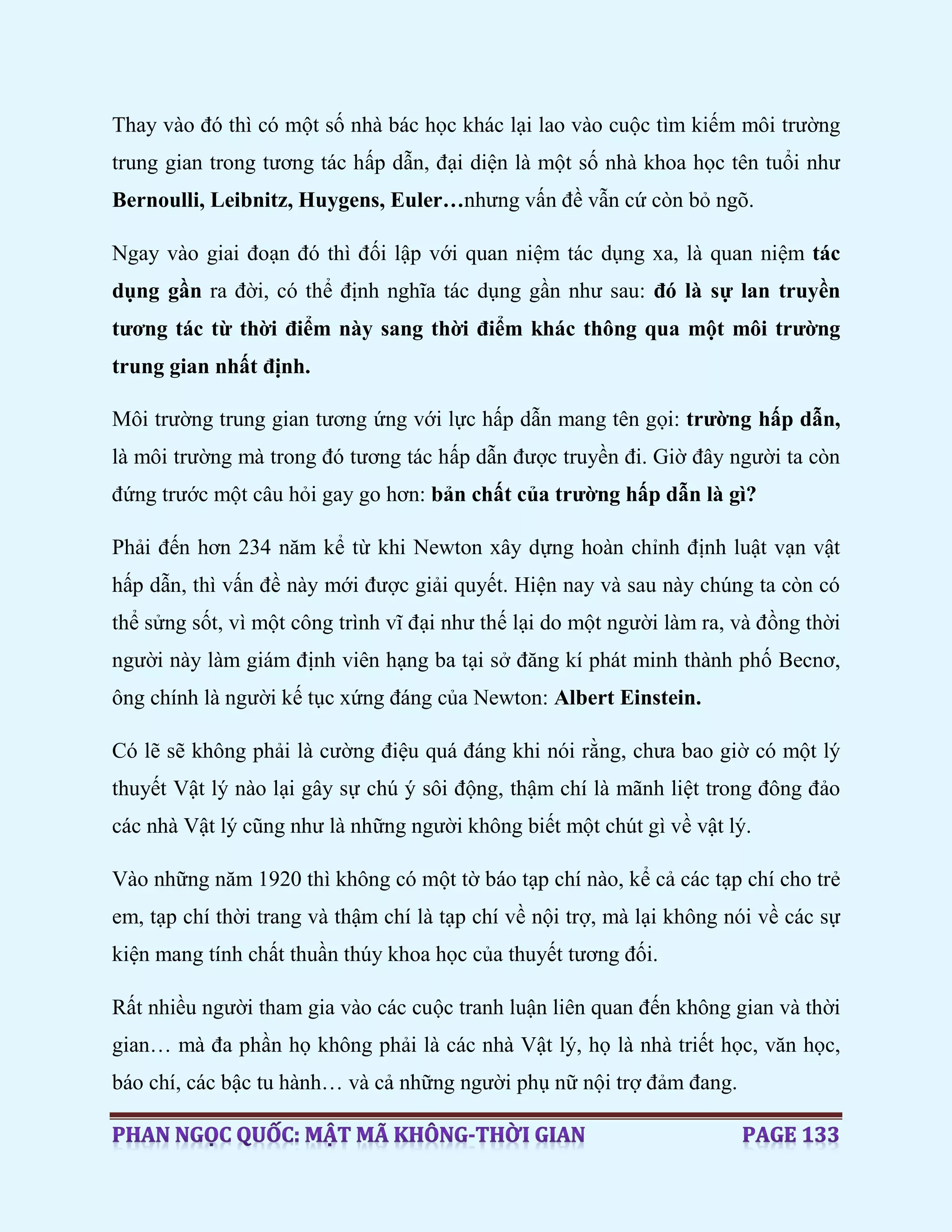 Thay vào đó thì có một số nhà bác học khác lại lao vào cuộc tìm kiếm môi trường
trung gian trong tương tác hấp dẫn, đại diện là một số nhà khoa học tên tuổi như
Bernoulli, Leibnitz, Huygens, Euler…nhưng vấn đề vẫn cứ còn bỏ ngõ.
Ngay vào giai đoạn đó thì đối lập với quan niệm tác dụng xa, là quan niệm tác
dụng gần ra đời, có thể định nghĩa tác dụng gần như sau: đó là sự lan truyền
tương tác từ thời điểm này sang thời điểm khác thông qua một môi trường
trung gian nhất định.
Môi trường trung gian tương ứng với lực hấp dẫn mang tên gọi: trường hấp dẫn,
là môi trường mà trong đó tương tác hấp dẫn được truyền đi. Giờ đây người ta còn
đứng trước một câu hỏi gay go hơn: bản chất của trường hấp dẫn là gì?
Phải đến hơn 234 năm kể từ khi Newton xây dựng hoàn chỉnh định luật vạn vật
hấp dẫn, thì vấn đề này mới được giải quyết. Hiện nay và sau này chúng ta còn có
thể sửng sốt, vì một công trình vĩ đại như thế lại do một người làm ra, và đồng thời
người này làm giám định viên hạng ba tại sở đăng kí phát minh thành phố Becnơ,
ông chính là người kế tục xứng đáng của Newton: Albert Einstein.
Có lẽ sẽ không phải là cường điệu quá đáng khi nói rằng, chưa bao giờ có một lý
thuyết Vật lý nào lại gây sự chú ý sôi động, thậm chí là mãnh liệt trong đông đảo
các nhà Vật lý cũng như là những người không biết một chút gì về vật lý.
Vào những năm 1920 thì không có một tờ báo tạp chí nào, kể cả các tạp chí cho trẻ
em, tạp chí thời trang và thậm chí là tạp chí về nội trợ, mà lại không nói về các sự
kiện mang tính chất thuần thúy khoa học của thuyết tương đối.
Rất nhiều người tham gia vào các cuộc tranh luận liên quan đến không gian và thời
gian… mà đa phần họ không phải là các nhà Vật lý, họ là nhà triết học, văn học,
báo chí, các bậc tu hành… và cả những người phụ nữ nội trợ đảm đang.
 