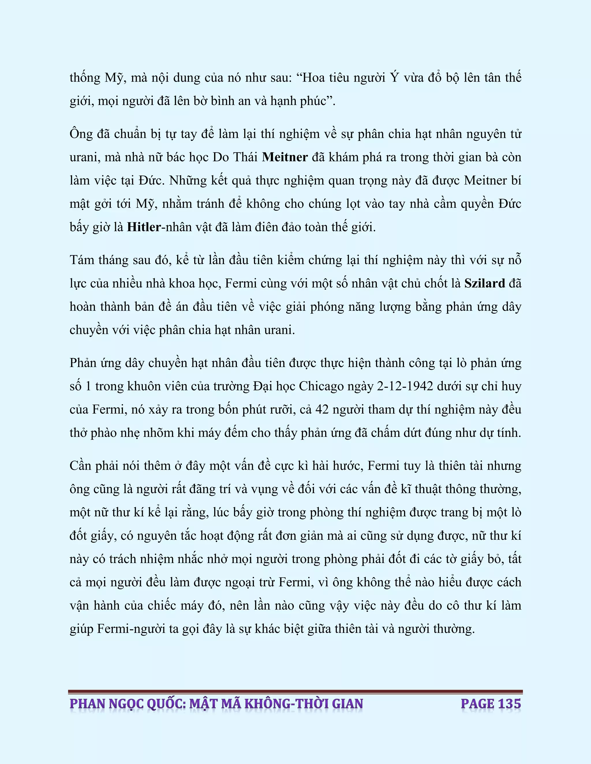 thống Mỹ, mà nội dung của nó như sau: “Hoa tiêu người Ý vừa đổ bộ lên tân thế
giới, mọi người đã lên bờ bình an và hạnh phúc”.
Ông đã chuẩn bị tự tay để làm lại thí nghiệm về sự phân chia hạt nhân nguyên tử
urani, mà nhà nữ bác học Do Thái Meitner đã khám phá ra trong thời gian bà còn
làm việc tại Đức. Những kết quả thực nghiệm quan trọng này đã được Meitner bí
mật gởi tới Mỹ, nhằm tránh để không cho chúng lọt vào tay nhà cầm quyền Đức
bấy giờ là Hitler-nhân vật đã làm điên đảo toàn thế giới.
Tám tháng sau đó, kể từ lần đầu tiên kiểm chứng lại thí nghiệm này thì với sự nỗ
lực của nhiều nhà khoa học, Fermi cùng với một số nhân vật chủ chốt là Szilard đã
hoàn thành bản đề án đầu tiên về việc giải phóng năng lượng bằng phản ứng dây
chuyền với việc phân chia hạt nhân urani.
Phản ứng dây chuyền hạt nhân đầu tiên được thực hiện thành công tại lò phản ứng
số 1 trong khuôn viên của trường Đại học Chicago ngày 2-12-1942 dưới sự chỉ huy
của Fermi, nó xảy ra trong bốn phút rưỡi, cả 42 người tham dự thí nghiệm này đều
thở phào nhẹ nhõm khi máy đếm cho thấy phản ứng đã chấm dứt đúng như dự tính.
Cần phải nói thêm ở đây một vấn đề cực kì hài hước, Fermi tuy là thiên tài nhưng
ông cũng là người rất đãng trí và vụng về đối với các vấn đề kĩ thuật thông thường,
một nữ thư kí kể lại rằng, lúc bấy giờ trong phòng thí nghiệm được trang bị một lò
đốt giấy, có nguyên tắc hoạt động rất đơn giản mà ai cũng sử dụng được, nữ thư kí
này có trách nhiệm nhắc nhở mọi người trong phòng phải đốt đi các tờ giấy bỏ, tất
cả mọi người đều làm được ngoại trừ Fermi, vì ông không thể nào hiểu được cách
vận hành của chiếc máy đó, nên lần nào cũng vậy việc này đều do cô thư kí làm
giúp Fermi-người ta gọi đây là sự khác biệt giữa thiên tài và người thường.
 