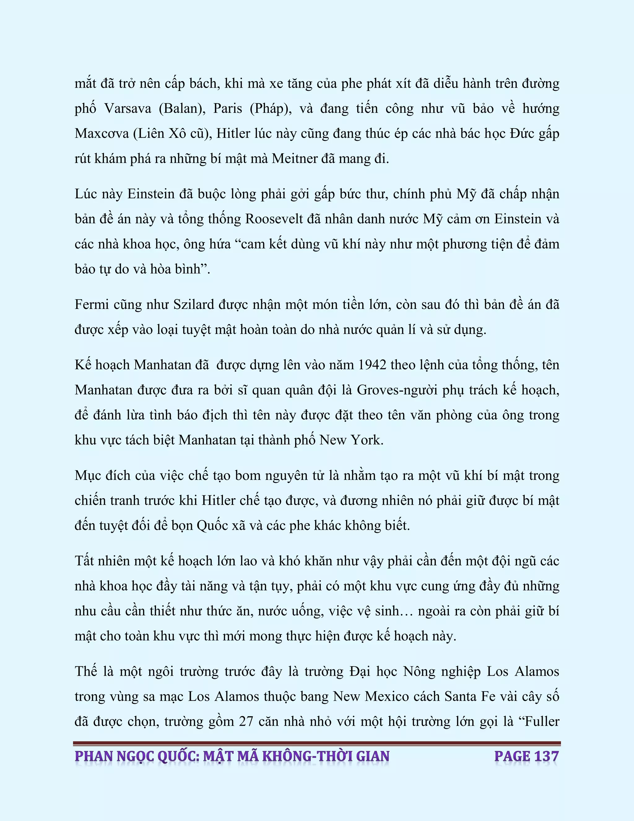 mắt đã trở nên cấp bách, khi mà xe tăng của phe phát xít đã diễu hành trên đường
phố Varsava (Balan), Paris (Pháp), và đang tiến công như vũ bảo về hướng
Maxcơva (Liên Xô cũ), Hitler lúc này cũng đang thúc ép các nhà bác học Đức gấp
rút khám phá ra những bí mật mà Meitner đã mang đi.
Lúc này Einstein đã buộc lòng phải gởi gấp bức thư, chính phủ Mỹ đã chấp nhận
bản đề án này và tổng thống Roosevelt đã nhân danh nước Mỹ cảm ơn Einstein và
các nhà khoa học, ông hứa “cam kết dùng vũ khí này như một phương tiện để đảm
bảo tự do và hòa bình”.
Fermi cũng như Szilard được nhận một món tiền lớn, còn sau đó thì bản đề án đã
được xếp vào loại tuyệt mật hoàn toàn do nhà nước quản lí và sử dụng.
Kế hoạch Manhatan đã được dựng lên vào năm 1942 theo lệnh của tổng thống, tên
Manhatan được đưa ra bởi sĩ quan quân đội là Groves-người phụ trách kế hoạch,
để đánh lừa tình báo địch thì tên này được đặt theo tên văn phòng của ông trong
khu vực tách biệt Manhatan tại thành phố New York.
Mục đích của việc chế tạo bom nguyên tử là nhằm tạo ra một vũ khí bí mật trong
chiến tranh trước khi Hitler chế tạo được, và đương nhiên nó phải giữ được bí mật
đến tuyệt đối để bọn Quốc xã và các phe khác không biết.
Tất nhiên một kế hoạch lớn lao và khó khăn như vậy phải cần đến một đội ngũ các
nhà khoa học đầy tài năng và tận tụy, phải có một khu vực cung ứng đầy đủ những
nhu cầu cần thiết như thức ăn, nước uống, việc vệ sinh… ngoài ra còn phải giữ bí
mật cho toàn khu vực thì mới mong thực hiện được kế hoạch này.
Thế là một ngôi trường trước đây là trường Đại học Nông nghiệp Los Alamos
trong vùng sa mạc Los Alamos thuộc bang New Mexico cách Santa Fe vài cây số
đã được chọn, trường gồm 27 căn nhà nhỏ với một hội trường lớn gọi là “Fuller
 