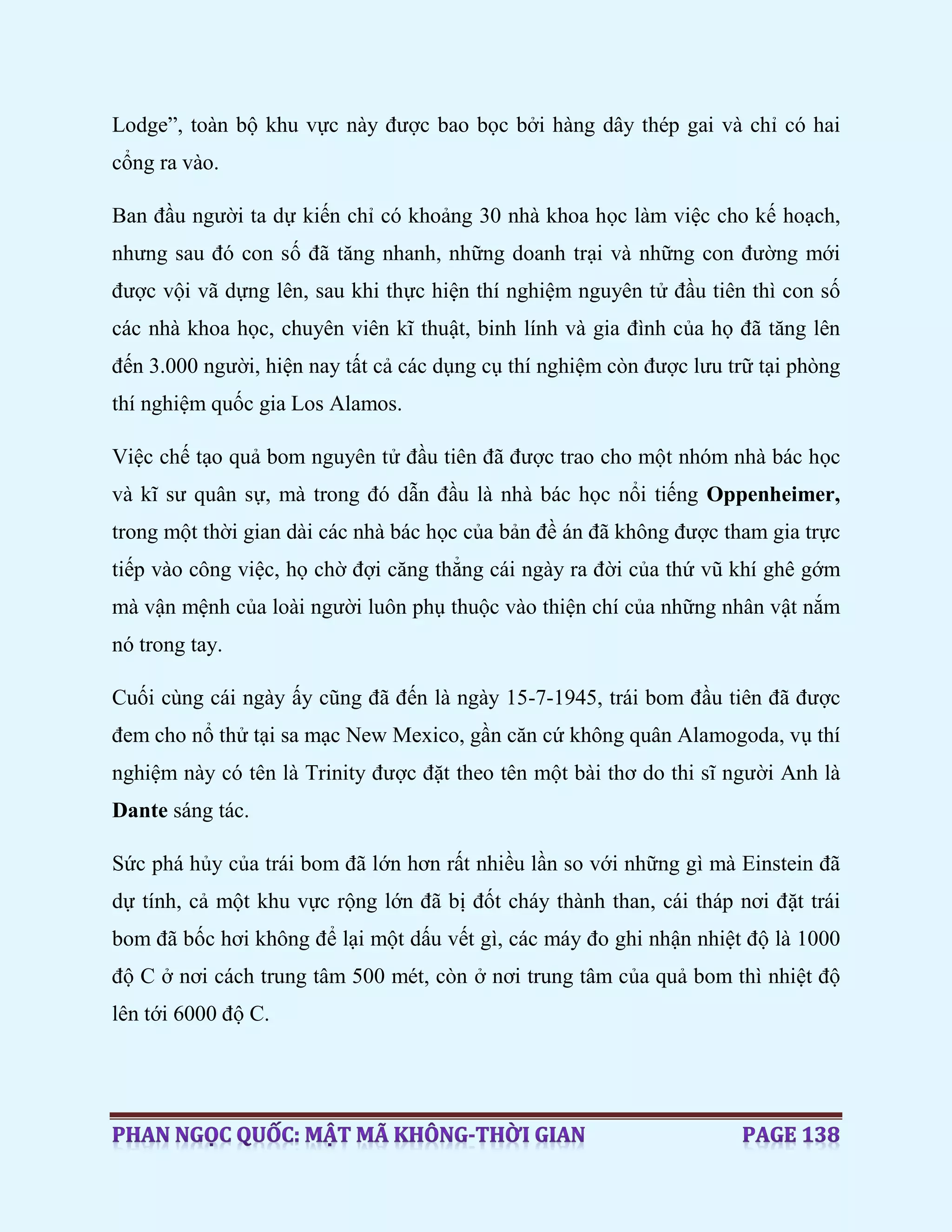 Lodge”, toàn bộ khu vực này được bao bọc bởi hàng dây thép gai và chỉ có hai
cổng ra vào.
Ban đầu người ta dự kiến chỉ có khoảng 30 nhà khoa học làm việc cho kế hoạch,
nhưng sau đó con số đã tăng nhanh, những doanh trại và những con đường mới
được vội vã dựng lên, sau khi thực hiện thí nghiệm nguyên tử đầu tiên thì con số
các nhà khoa học, chuyên viên kĩ thuật, binh lính và gia đình của họ đã tăng lên
đến 3.000 người, hiện nay tất cả các dụng cụ thí nghiệm còn được lưu trữ tại phòng
thí nghiệm quốc gia Los Alamos.
Việc chế tạo quả bom nguyên tử đầu tiên đã được trao cho một nhóm nhà bác học
và kĩ sư quân sự, mà trong đó dẫn đầu là nhà bác học nổi tiếng Oppenheimer,
trong một thời gian dài các nhà bác học của bản đề án đã không được tham gia trực
tiếp vào công việc, họ chờ đợi căng thẳng cái ngày ra đời của thứ vũ khí ghê gớm
mà vận mệnh của loài người luôn phụ thuộc vào thiện chí của những nhân vật nắm
nó trong tay.
Cuối cùng cái ngày ấy cũng đã đến là ngày 15-7-1945, trái bom đầu tiên đã được
đem cho nổ thử tại sa mạc New Mexico, gần căn cứ không quân Alamogoda, vụ thí
nghiệm này có tên là Trinity được đặt theo tên một bài thơ do thi sĩ người Anh là
Dante sáng tác.
Sức phá hủy của trái bom đã lớn hơn rất nhiều lần so với những gì mà Einstein đã
dự tính, cả một khu vực rộng lớn đã bị đốt cháy thành than, cái tháp nơi đặt trái
bom đã bốc hơi không để lại một dấu vết gì, các máy đo ghi nhận nhiệt độ là 1000
độ C ở nơi cách trung tâm 500 mét, còn ở nơi trung tâm của quả bom thì nhiệt độ
lên tới 6000 độ C.
 
