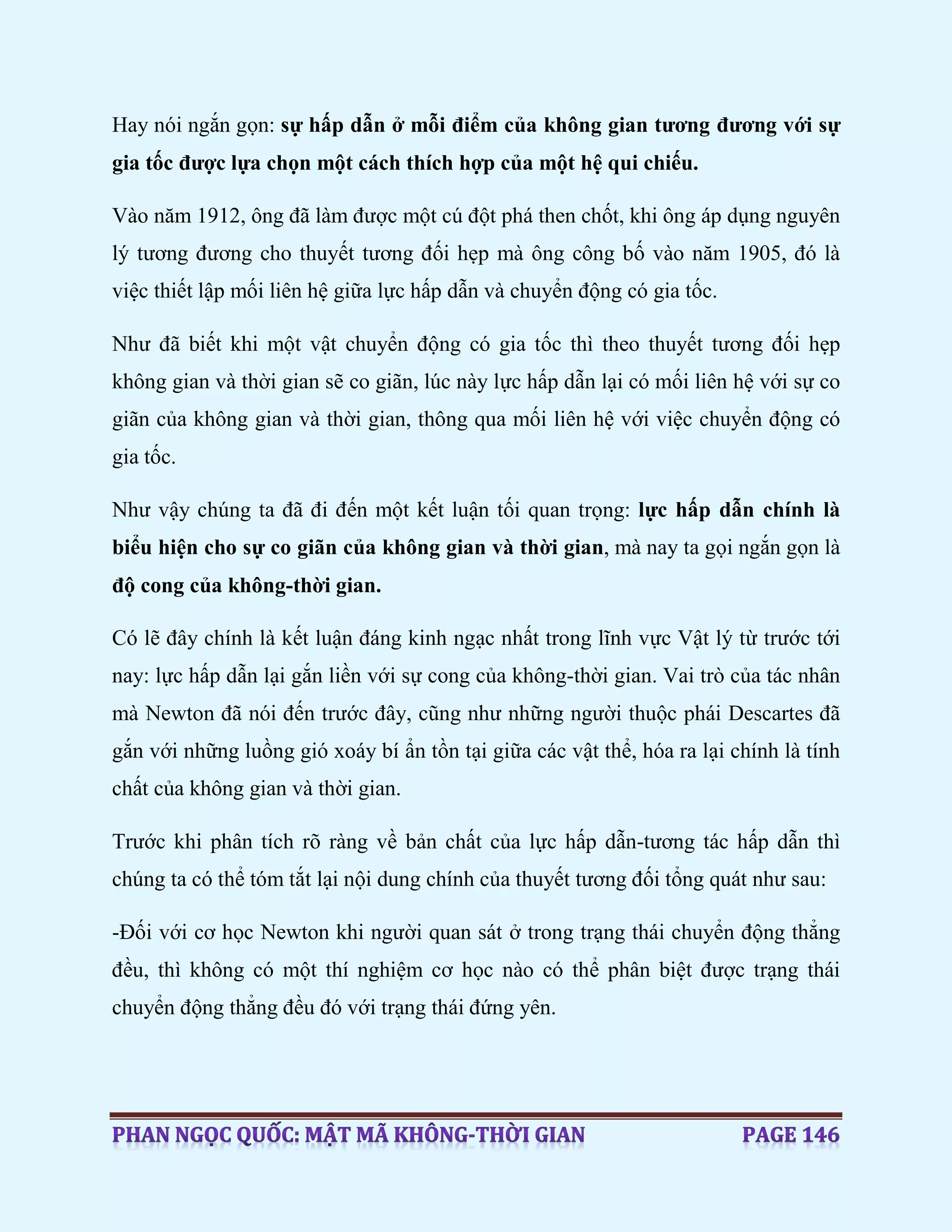 Hay nói ngắn gọn: sự hấp dẫn ở mỗi điểm của không gian tương đương với sự
gia tốc được lựa chọn một cách thích hợp của một hệ qui chiếu.
Vào năm 1912, ông đã làm được một cú đột phá then chốt, khi ông áp dụng nguyên
lý tương đương cho thuyết tương đối hẹp mà ông công bố vào năm 1905, đó là
việc thiết lập mối liên hệ giữa lực hấp dẫn và chuyển động có gia tốc.
Như đã biết khi một vật chuyển động có gia tốc thì theo thuyết tương đối hẹp
không gian và thời gian sẽ co giãn, lúc này lực hấp dẫn lại có mối liên hệ với sự co
giãn của không gian và thời gian, thông qua mối liên hệ với việc chuyển động có
gia tốc.
Như vậy chúng ta đã đi đến một kết luận tối quan trọng: lực hấp dẫn chính là
biểu hiện cho sự co giãn của không gian và thời gian, mà nay ta gọi ngắn gọn là
độ cong của không-thời gian.
Có lẽ đây chính là kết luận đáng kinh ngạc nhất trong lĩnh vực Vật lý từ trước tới
nay: lực hấp dẫn lại gắn liền với sự cong của không-thời gian. Vai trò của tác nhân
mà Newton đã nói đến trước đây, cũng như những người thuộc phái Descartes đã
gắn với những luồng gió xoáy bí ẩn tồn tại giữa các vật thể, hóa ra lại chính là tính
chất của không gian và thời gian.
Trước khi phân tích rõ ràng về bản chất của lực hấp dẫn-tương tác hấp dẫn thì
chúng ta có thể tóm tắt lại nội dung chính của thuyết tương đối tổng quát như sau:
-Đối với cơ học Newton khi người quan sát ở trong trạng thái chuyển động thẳng
đều, thì không có một thí nghiệm cơ học nào có thể phân biệt được trạng thái
chuyển động thẳng đều đó với trạng thái đứng yên.
 
