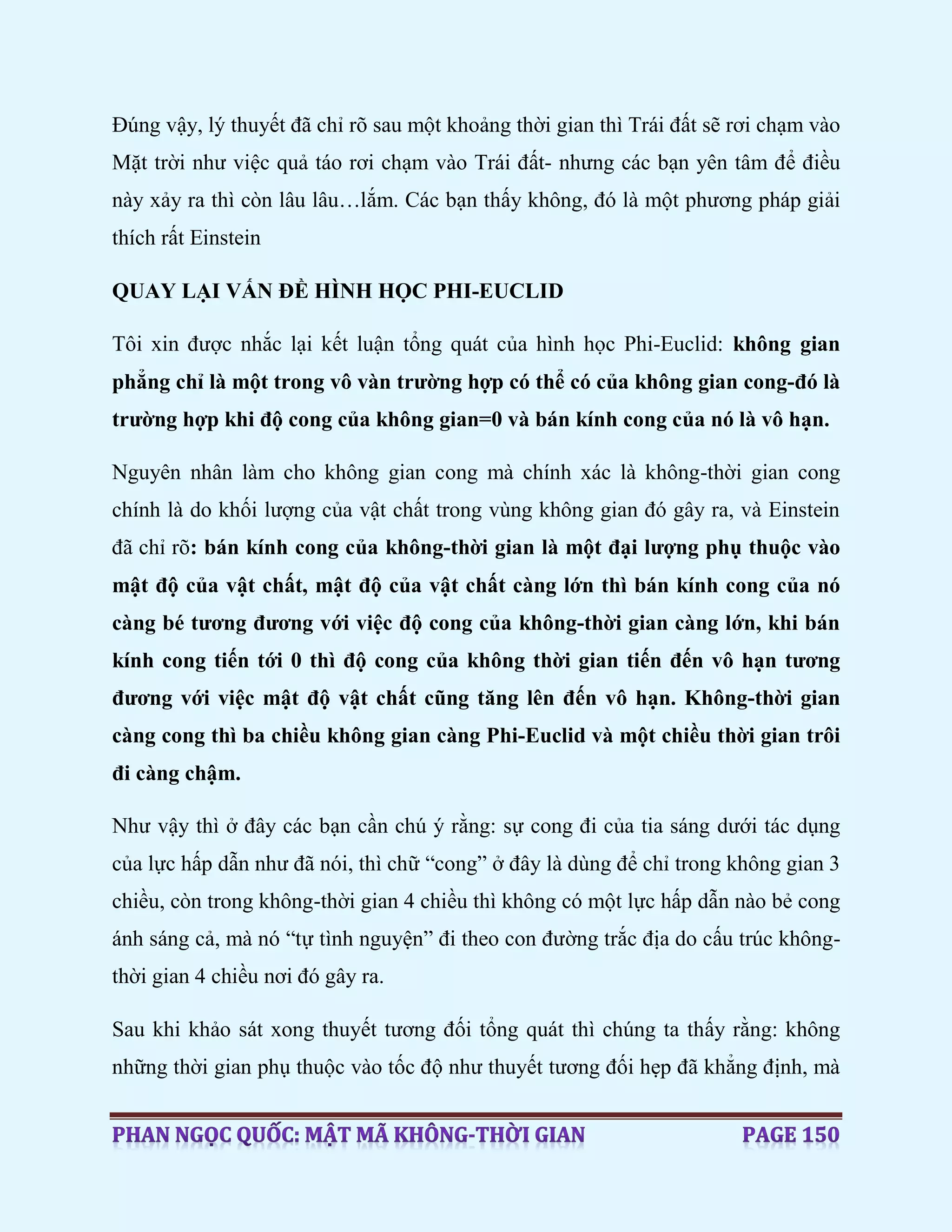 Đúng vậy, lý thuyết đã chỉ rõ sau một khoảng thời gian thì Trái đất sẽ rơi chạm vào
Mặt trời như việc quả táo rơi chạm vào Trái đất- nhưng các bạn yên tâm để điều
này xảy ra thì còn lâu lâu…lắm. Các bạn thấy không, đó là một phương pháp giải
thích rất Einstein
QUAY LẠI VẤN ĐỀ HÌNH HỌC PHI-EUCLID
Tôi xin được nhắc lại kết luận tổng quát của hình học Phi-Euclid: không gian
phẳng chỉ là một trong vô vàn trường hợp có thể có của không gian cong-đó là
trường hợp khi độ cong của không gian=0 và bán kính cong của nó là vô hạn.
Nguyên nhân làm cho không gian cong mà chính xác là không-thời gian cong
chính là do khối lượng của vật chất trong vùng không gian đó gây ra, và Einstein
đã chỉ rõ: bán kính cong của không-thời gian là một đại lượng phụ thuộc vào
mật độ của vật chất, mật độ của vật chất càng lớn thì bán kính cong của nó
càng bé tương đương với việc độ cong của không-thời gian càng lớn, khi bán
kính cong tiến tới 0 thì độ cong của không thời gian tiến đến vô hạn tương
đương với việc mật độ vật chất cũng tăng lên đến vô hạn. Không-thời gian
càng cong thì ba chiều không gian càng Phi-Euclid và một chiều thời gian trôi
đi càng chậm.
Như vậy thì ở đây các bạn cần chú ý rằng: sự cong đi của tia sáng dưới tác dụng
của lực hấp dẫn như đã nói, thì chữ “cong” ở đây là dùng để chỉ trong không gian 3
chiều, còn trong không-thời gian 4 chiều thì không có một lực hấp dẫn nào bẻ cong
ánh sáng cả, mà nó “tự tình nguyện” đi theo con đường trắc địa do cấu trúc không-
thời gian 4 chiều nơi đó gây ra.
Sau khi khảo sát xong thuyết tương đối tổng quát thì chúng ta thấy rằng: không
những thời gian phụ thuộc vào tốc độ như thuyết tương đối hẹp đã khẳng định, mà
 