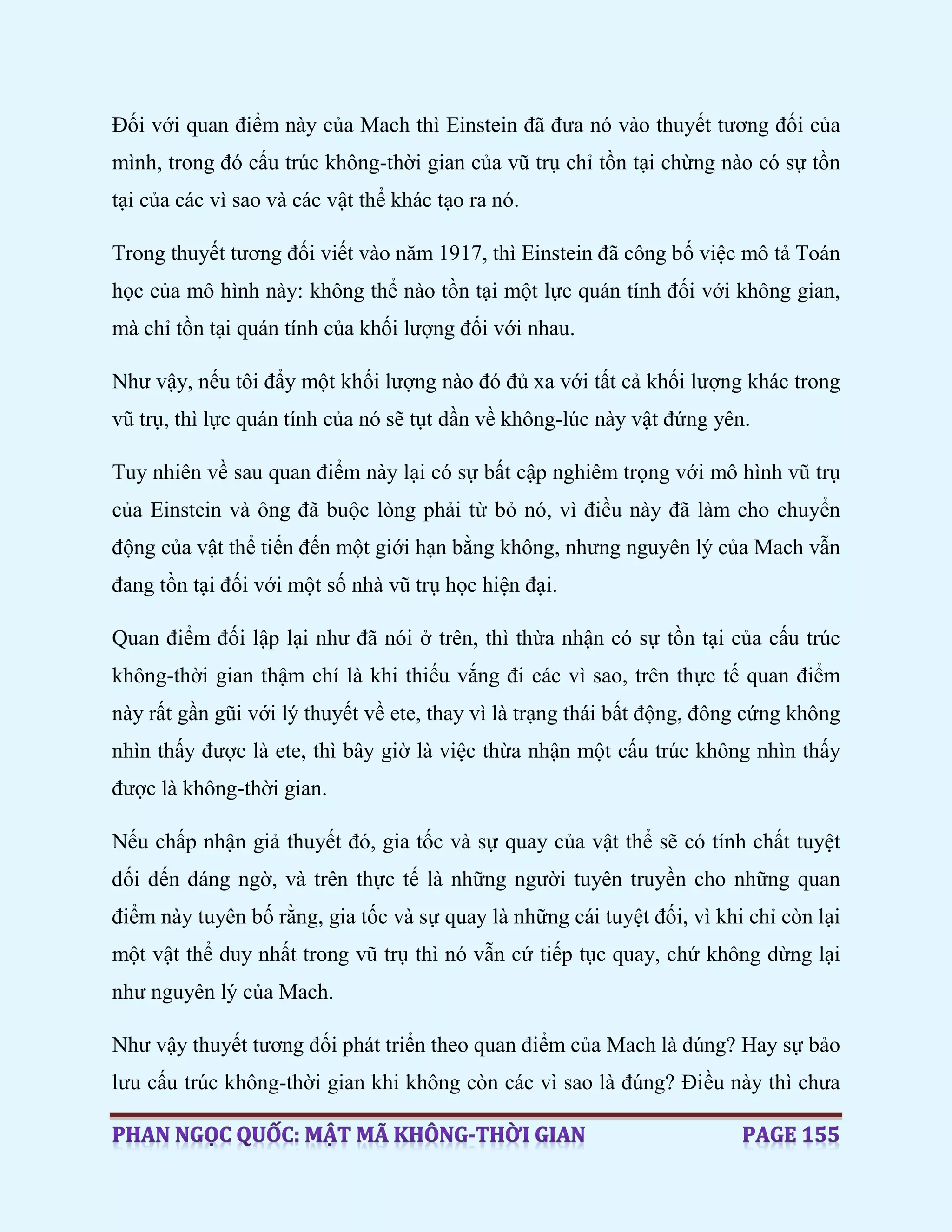 Đối với quan điểm này của Mach thì Einstein đã đưa nó vào thuyết tương đối của
mình, trong đó cấu trúc không-thời gian của vũ trụ chỉ tồn tại chừng nào có sự tồn
tại của các vì sao và các vật thể khác tạo ra nó.
Trong thuyết tương đối viết vào năm 1917, thì Einstein đã công bố việc mô tả Toán
học của mô hình này: không thể nào tồn tại một lực quán tính đối với không gian,
mà chỉ tồn tại quán tính của khối lượng đối với nhau.
Như vậy, nếu tôi đẩy một khối lượng nào đó đủ xa với tất cả khối lượng khác trong
vũ trụ, thì lực quán tính của nó sẽ tụt dần về không-lúc này vật đứng yên.
Tuy nhiên về sau quan điểm này lại có sự bất cập nghiêm trọng với mô hình vũ trụ
của Einstein và ông đã buộc lòng phải từ bỏ nó, vì điều này đã làm cho chuyển
động của vật thể tiến đến một giới hạn bằng không, nhưng nguyên lý của Mach vẫn
đang tồn tại đối với một số nhà vũ trụ học hiện đại.
Quan điểm đối lập lại như đã nói ở trên, thì thừa nhận có sự tồn tại của cấu trúc
không-thời gian thậm chí là khi thiếu vắng đi các vì sao, trên thực tế quan điểm
này rất gần gũi với lý thuyết về ete, thay vì là trạng thái bất động, đông cứng không
nhìn thấy được là ete, thì bây giờ là việc thừa nhận một cấu trúc không nhìn thấy
được là không-thời gian.
Nếu chấp nhận giả thuyết đó, gia tốc và sự quay của vật thể sẽ có tính chất tuyệt
đối đến đáng ngờ, và trên thực tế là những người tuyên truyền cho những quan
điểm này tuyên bố rằng, gia tốc và sự quay là những cái tuyệt đối, vì khi chỉ còn lại
một vật thể duy nhất trong vũ trụ thì nó vẫn cứ tiếp tục quay, chứ không dừng lại
như nguyên lý của Mach.
Như vậy thuyết tương đối phát triển theo quan điểm của Mach là đúng? Hay sự bảo
lưu cấu trúc không-thời gian khi không còn các vì sao là đúng? Điều này thì chưa
 